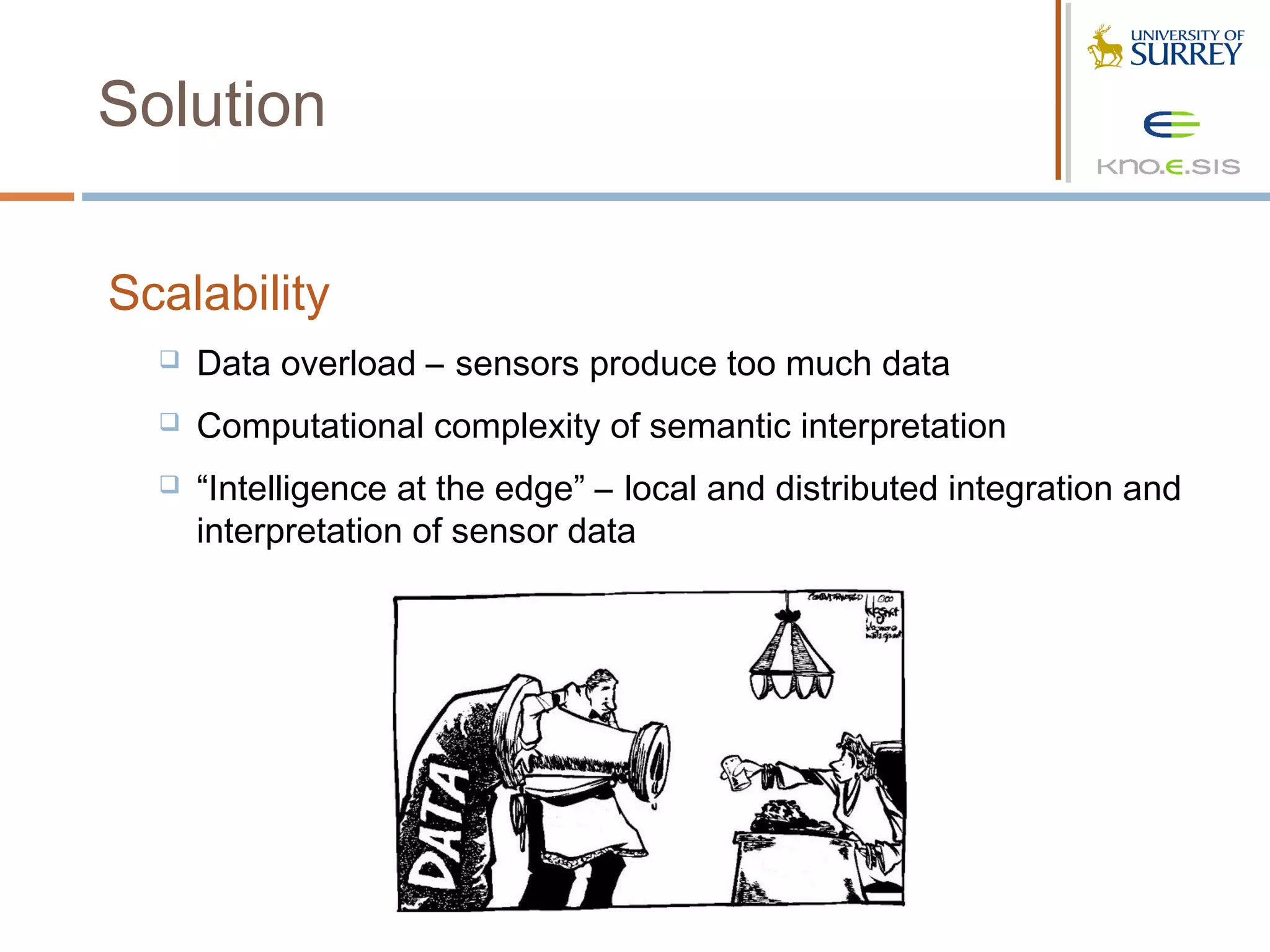 Solution

Scalability
     Data overload – sensors produce too much data
     Computational complexity of semantic interpretation
     “Intelligence at the edge” – local and distributed integration and
      interpretation of sensor data
 