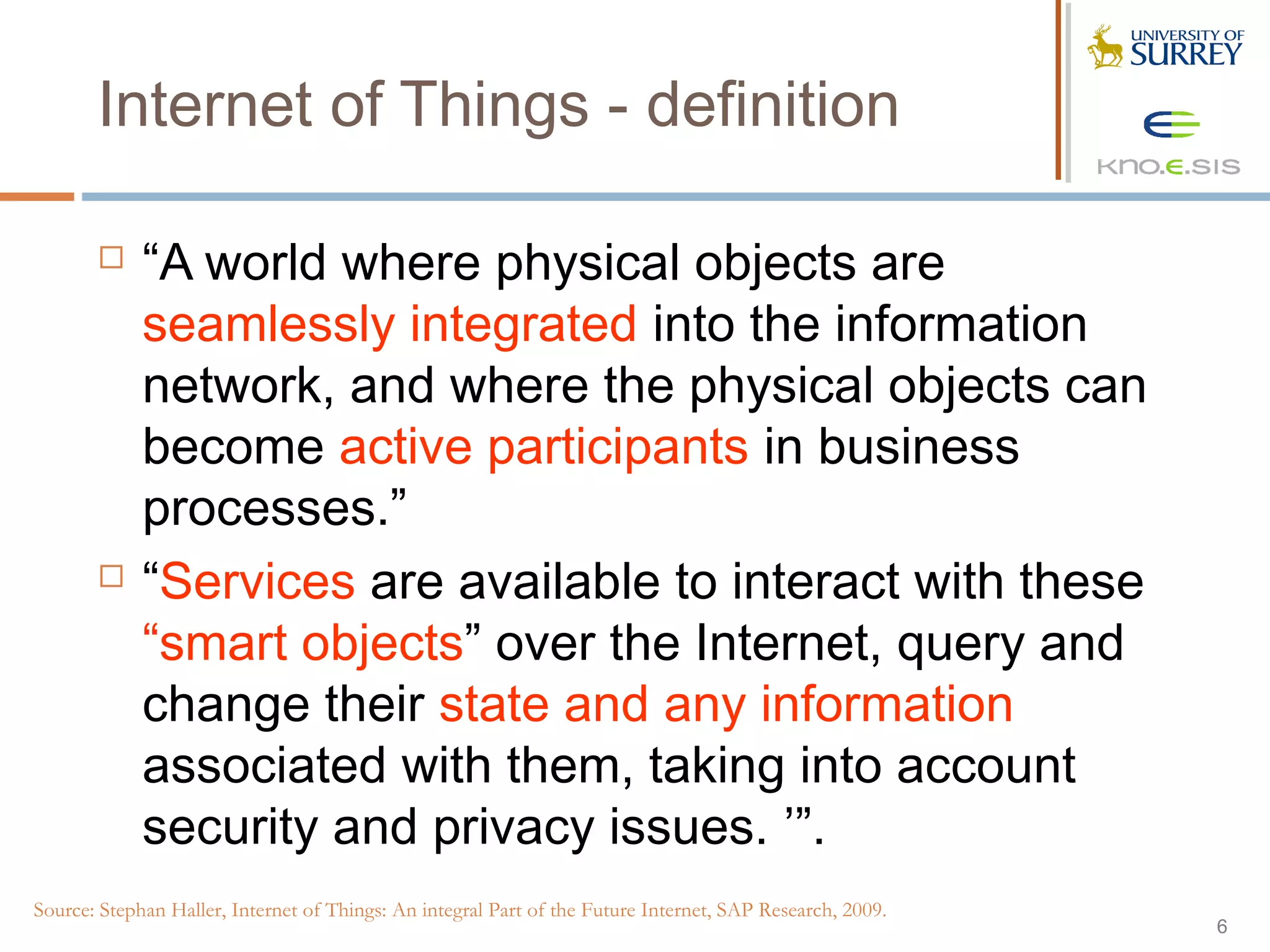 Internet of Things - definition

            “A world where physical objects are
             seamlessly integrated into the information
             network, and where the physical objects can
             become active participants in business
             processes.”
            “Services are available to interact with these
             “smart objects” over the Internet, query and
             change their state and any information
             associated with them, taking into account
             security and privacy issues. ’”.
Source: Stephan Haller, Internet of Things: An integral Part of the Future Internet, SAP Research, 2009.
                                                                                                           6
 