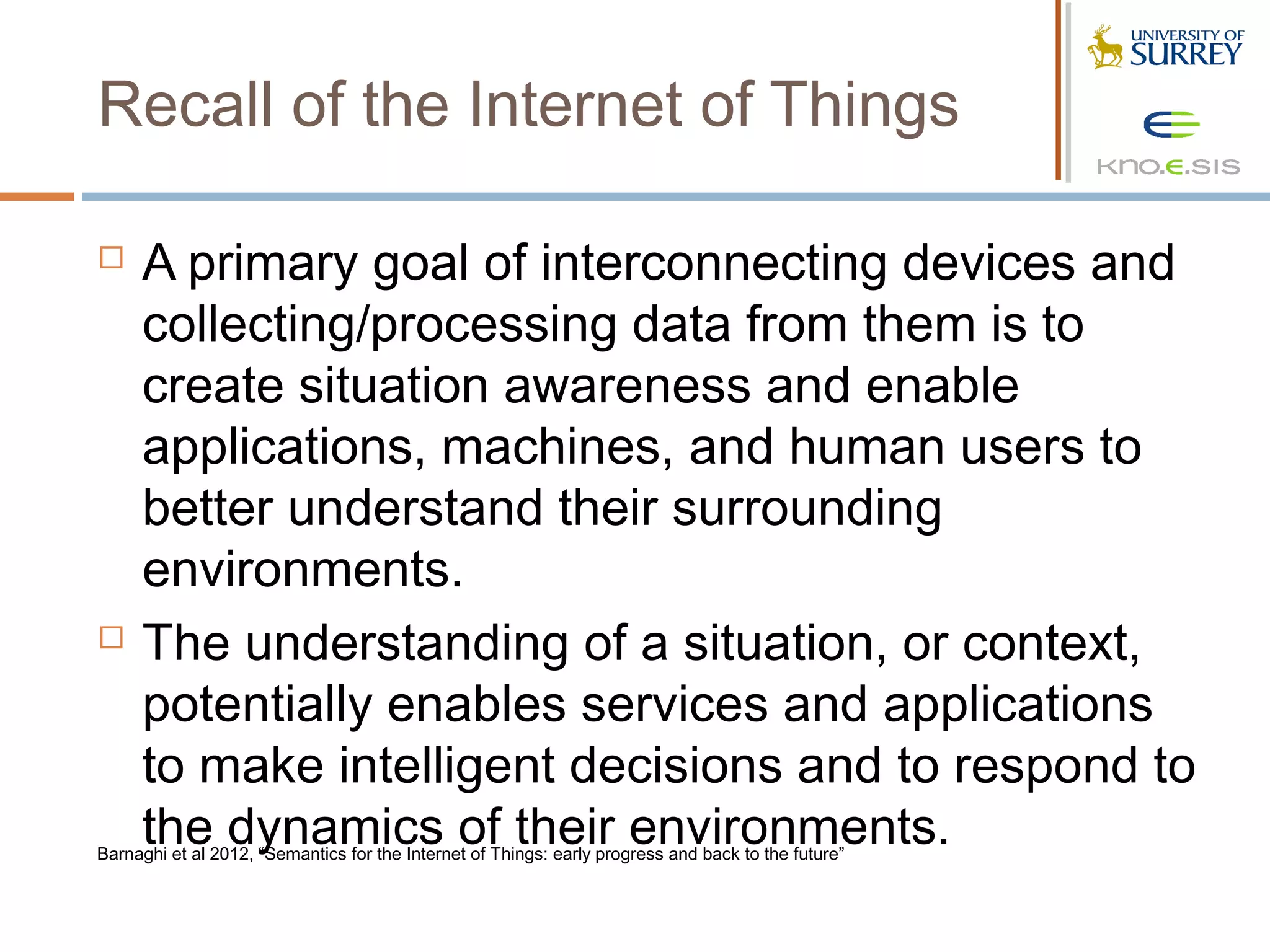 Recall of the Internet of Things

    A primary goal of interconnecting devices and
     collecting/processing data from them is to
     create situation awareness and enable
     applications, machines, and human users to
     better understand their surrounding
     environments.
    The understanding of a situation, or context,
     potentially enables services and applications
     to make intelligent decisions and to respond to
     the dynamics of their environments.
Barnaghi et al 2012, “Semantics for the Internet of Things: early progress and back to the future”
 