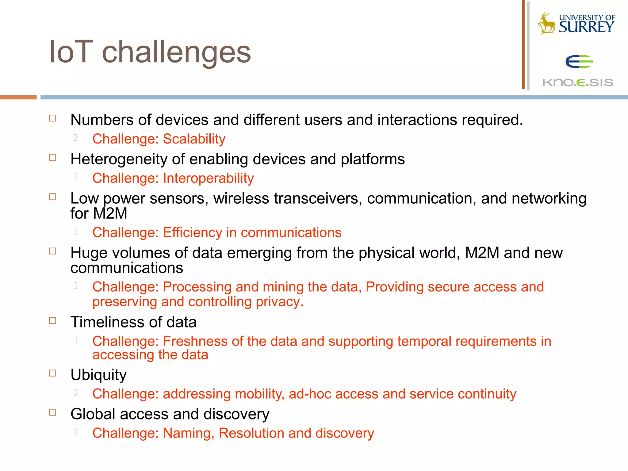 IoT challenges
   Numbers of devices and different users and interactions required.
       Challenge: Scalability
   Heterogeneity of enabling devices and platforms
       Challenge: Interoperability
   Low power sensors, wireless transceivers, communication, and networking
    for M2M
       Challenge: Efficiency in communications
   Huge volumes of data emerging from the physical world, M2M and new
    communications
       Challenge: Processing and mining the data, Providing secure access and
        preserving and controlling privacy.
   Timeliness of data
       Challenge: Freshness of the data and supporting temporal requirements in
        accessing the data
   Ubiquity
       Challenge: addressing mobility, ad-hoc access and service continuity
   Global access and discovery
       Challenge: Naming, Resolution and discovery
 