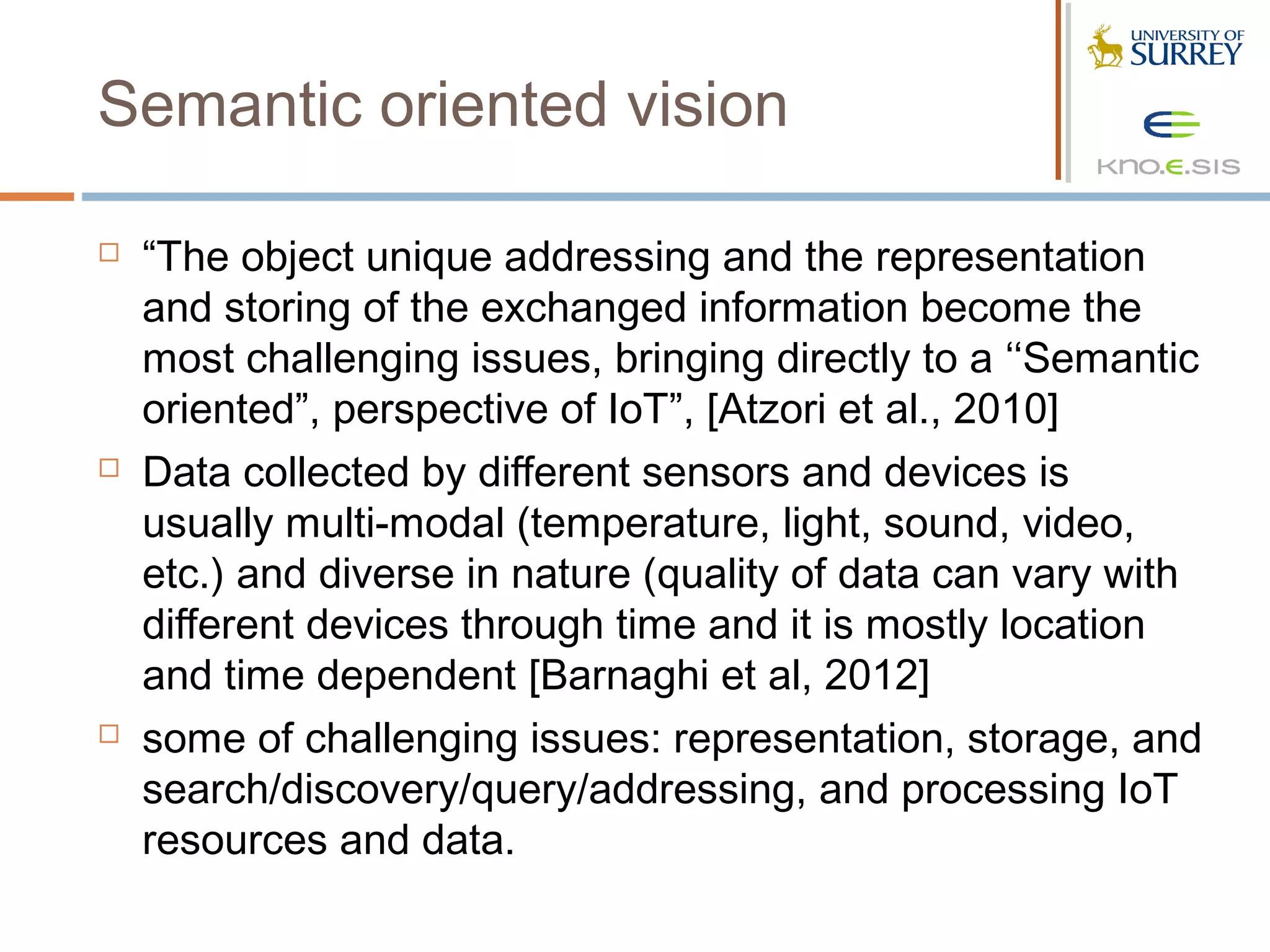 Semantic oriented vision

   “The object unique addressing and the representation
    and storing of the exchanged information become the
    most challenging issues, bringing directly to a ‘‘Semantic
    oriented”, perspective of IoT”, [Atzori et al., 2010]
   Data collected by different sensors and devices is
    usually multi-modal (temperature, light, sound, video,
    etc.) and diverse in nature (quality of data can vary with
    different devices through time and it is mostly location
    and time dependent [Barnaghi et al, 2012]
   some of challenging issues: representation, storage, and
    search/discovery/query/addressing, and processing IoT
    resources and data.
 