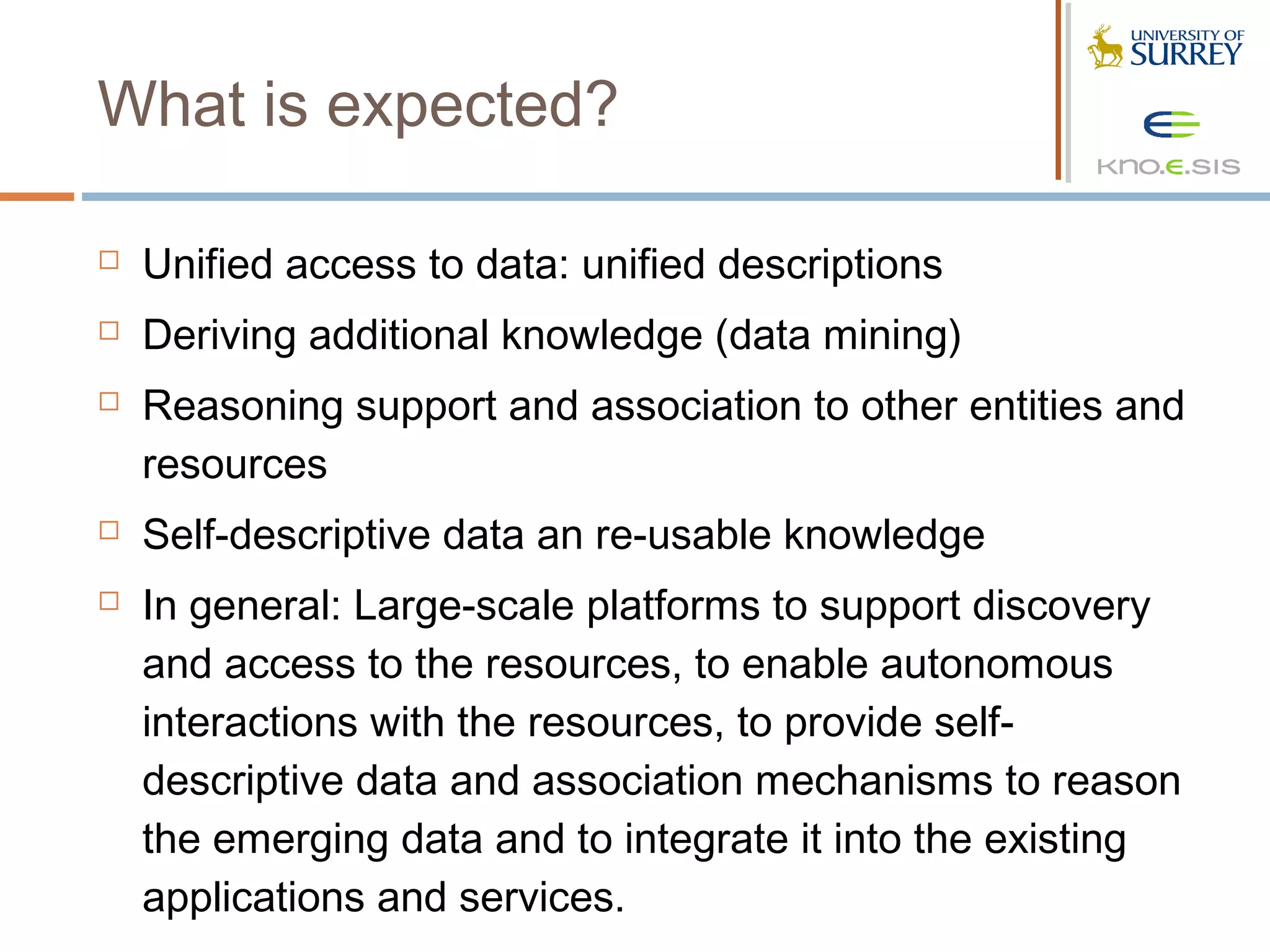What is expected?

   Unified access to data: unified descriptions
   Deriving additional knowledge (data mining)
   Reasoning support and association to other entities and
    resources
   Self-descriptive data an re-usable knowledge
   In general: Large-scale platforms to support discovery
    and access to the resources, to enable autonomous
    interactions with the resources, to provide self-
    descriptive data and association mechanisms to reason
    the emerging data and to integrate it into the existing
    applications and services.
 