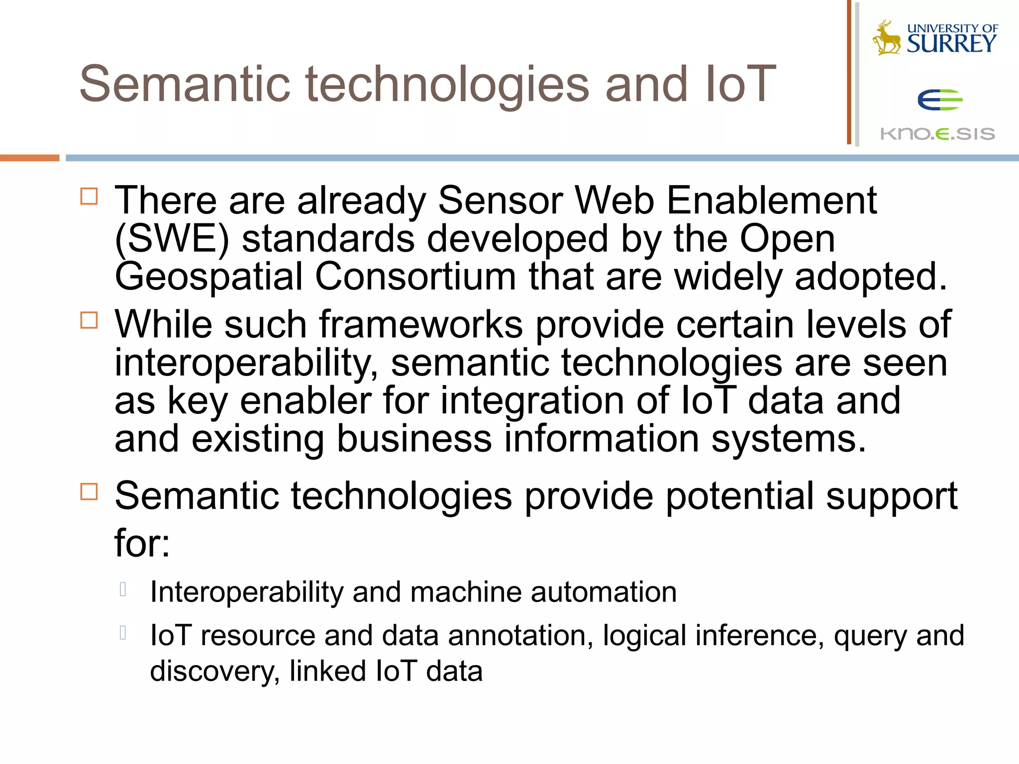 Semantic technologies and IoT

   There are already Sensor Web Enablement
    (SWE) standards developed by the Open
    Geospatial Consortium that are widely adopted.
   While such frameworks provide certain levels of
    interoperability, semantic technologies are seen
    as key enabler for integration of IoT data and
    and existing business information systems.
   Semantic technologies provide potential support
    for:
       Interoperability and machine automation
       IoT resource and data annotation, logical inference, query and
        discovery, linked IoT data
 