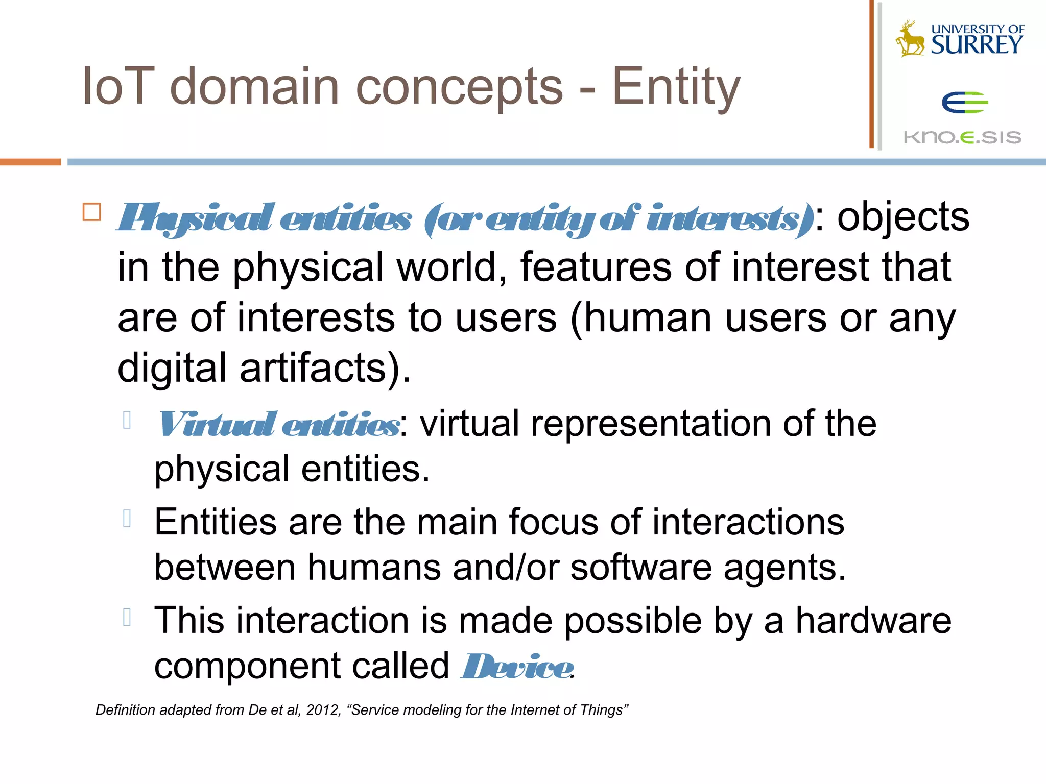 IoT domain concepts - Entity

   P hysical entities (or entity of interests): objects
    in the physical world, features of interest that
    are of interests to users (human users or any
    digital artifacts).
        Virtual entities: virtual representation of the
         physical entities.
        Entities are the main focus of interactions
         between humans and/or software agents.
        This interaction is made possible by a hardware
         component called Device.
Definition adapted from De et al, 2012, “Service modeling for the Internet of Things”
 