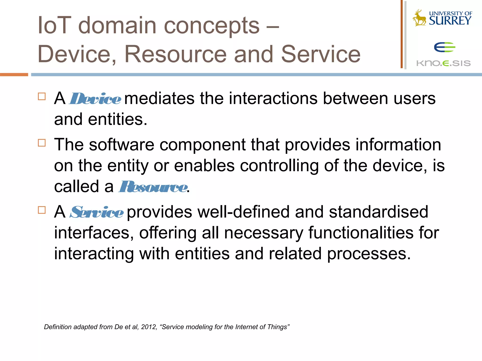 IoT domain concepts –
Device, Resource and Service
   A Device mediates the interactions between users
    and entities.
   The software component that provides information
    on the entity or enables controlling of the device, is
    called a R esource.
   AS  ervice provides well-defined and standardised
    interfaces, offering all necessary functionalities for
    interacting with entities and related processes.



Definition adapted from De et al, 2012, “Service modeling for the Internet of Things”
 