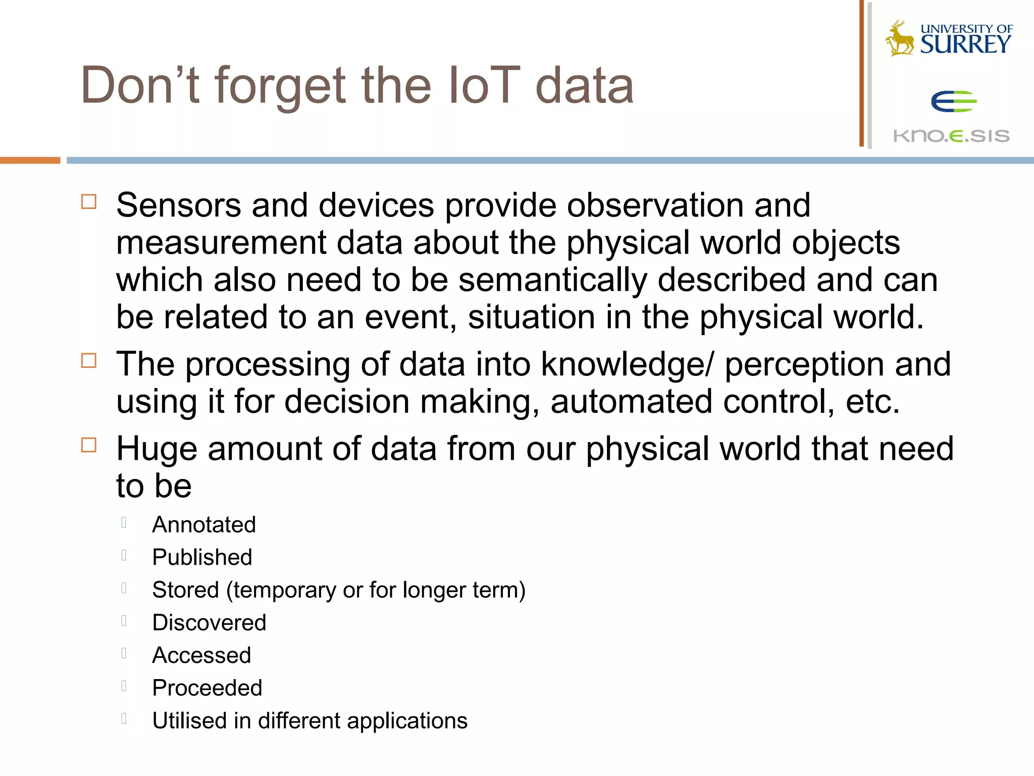 Don’t forget the IoT data

   Sensors and devices provide observation and
    measurement data about the physical world objects
    which also need to be semantically described and can
    be related to an event, situation in the physical world.
   The processing of data into knowledge/ perception and
    using it for decision making, automated control, etc.
   Huge amount of data from our physical world that need
    to be
       Annotated
       Published
       Stored (temporary or for longer term)
       Discovered
       Accessed
       Proceeded
       Utilised in different applications
 