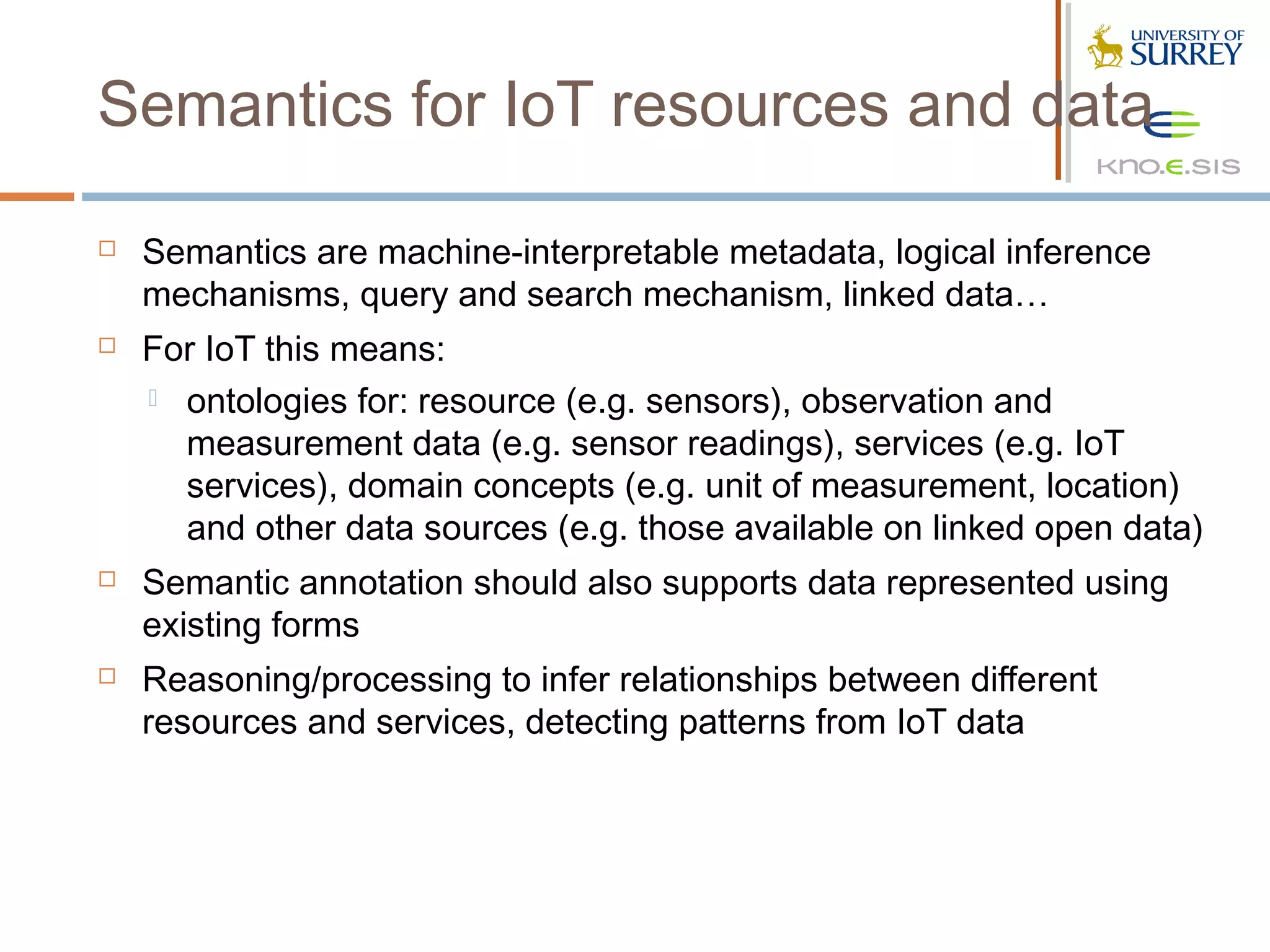 Semantics for IoT resources and data

   Semantics are machine-interpretable metadata, logical inference
    mechanisms, query and search mechanism, linked data…
   For IoT this means:
     ontologies for: resource (e.g. sensors), observation and
      measurement data (e.g. sensor readings), services (e.g. IoT
      services), domain concepts (e.g. unit of measurement, location)
      and other data sources (e.g. those available on linked open data)
   Semantic annotation should also supports data represented using
    existing forms
   Reasoning/processing to infer relationships between different
    resources and services, detecting patterns from IoT data
 