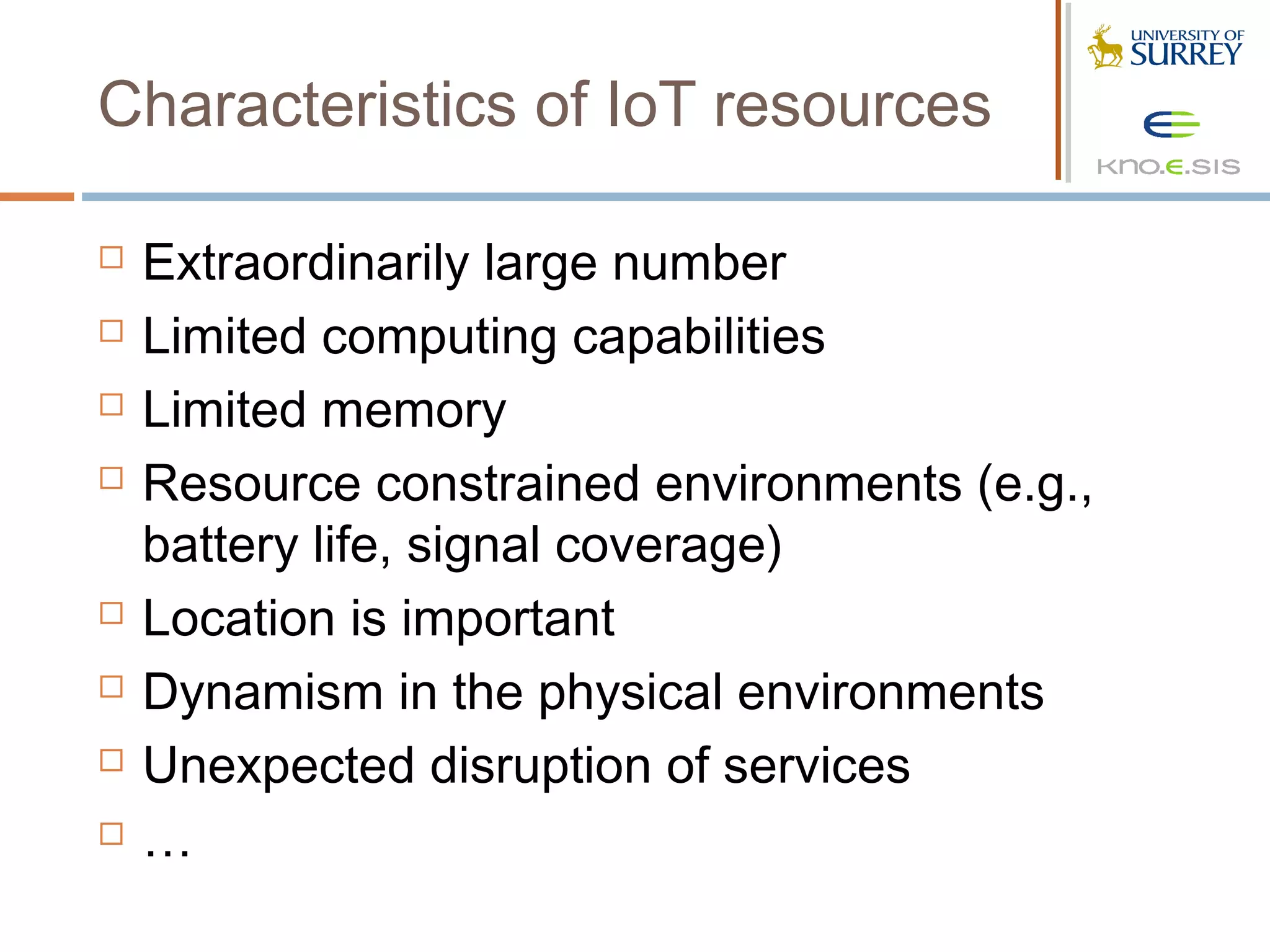 Characteristics of IoT resources

   Extraordinarily large number
   Limited computing capabilities
   Limited memory
   Resource constrained environments (e.g.,
    battery life, signal coverage)
   Location is important
   Dynamism in the physical environments
   Unexpected disruption of services
   …
 