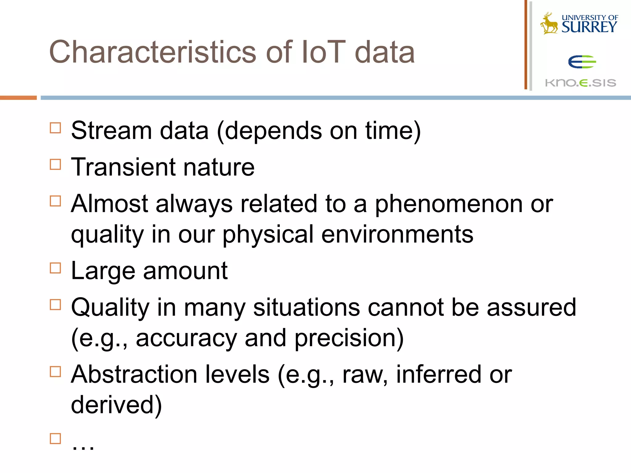 Characteristics of IoT data

   Stream data (depends on time)
   Transient nature
   Almost always related to a phenomenon or
    quality in our physical environments
   Large amount
   Quality in many situations cannot be assured
    (e.g., accuracy and precision)
   Abstraction levels (e.g., raw, inferred or
    derived)
   …
 