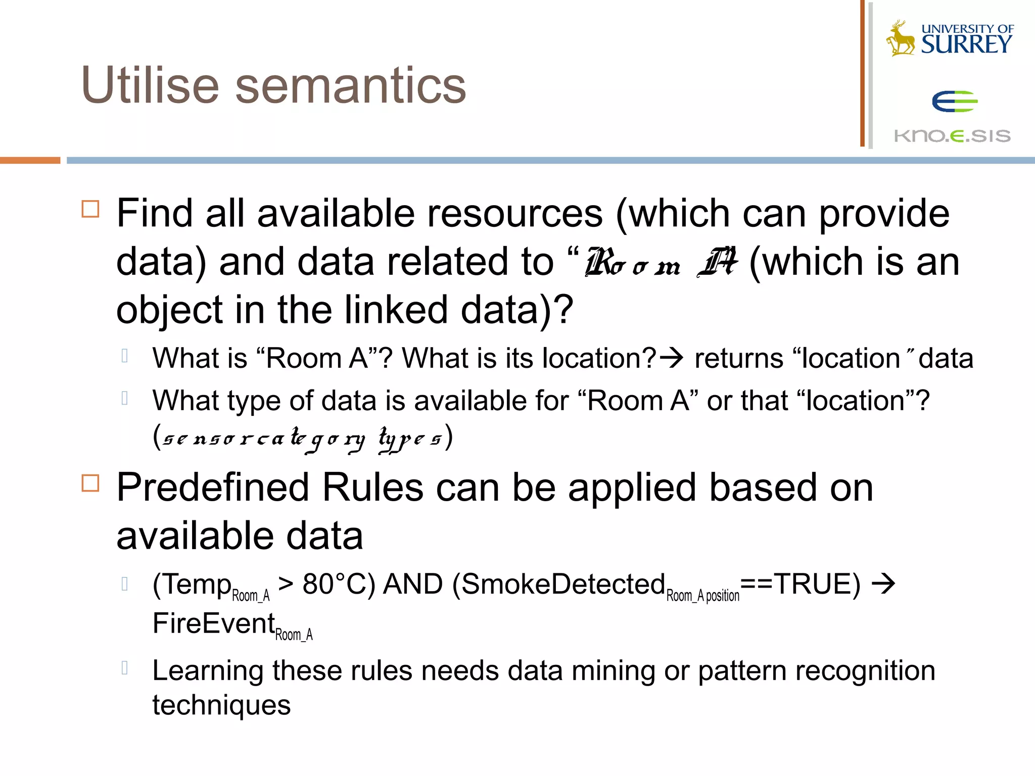 Utilise semantics

   Find all available resources (which can provide
    data) and data related to “Ro o m A (which is an
                                       ”
    object in the linked data)?
       What is “Room A”? What is its location? returns “location” data
       What type of data is available for “Room A” or that “location”?
        (s e ns o r c a te g o ry ty p e s )
   Predefined Rules can be applied based on
    available data
       (TempRoom_A > 80°C) AND (SmokeDetectedRoom_A position==TRUE) 
        FireEventRoom_A
       Learning these rules needs data mining or pattern recognition
        techniques
 