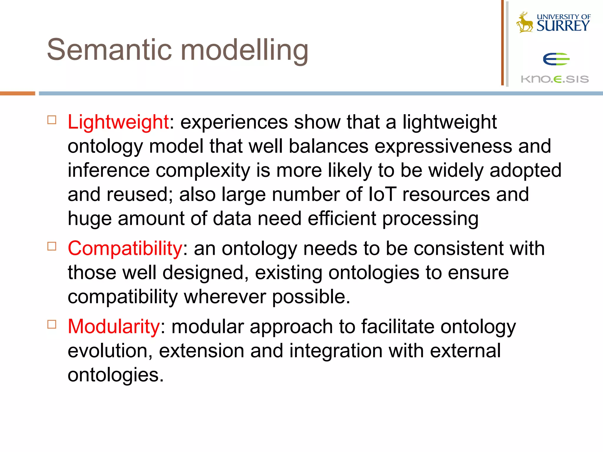 Semantic modelling

   Lightweight: experiences show that a lightweight
    ontology model that well balances expressiveness and
    inference complexity is more likely to be widely adopted
    and reused; also large number of IoT resources and
    huge amount of data need efficient processing
   Compatibility: an ontology needs to be consistent with
    those well designed, existing ontologies to ensure
    compatibility wherever possible.
   Modularity: modular approach to facilitate ontology
    evolution, extension and integration with external
    ontologies.
 