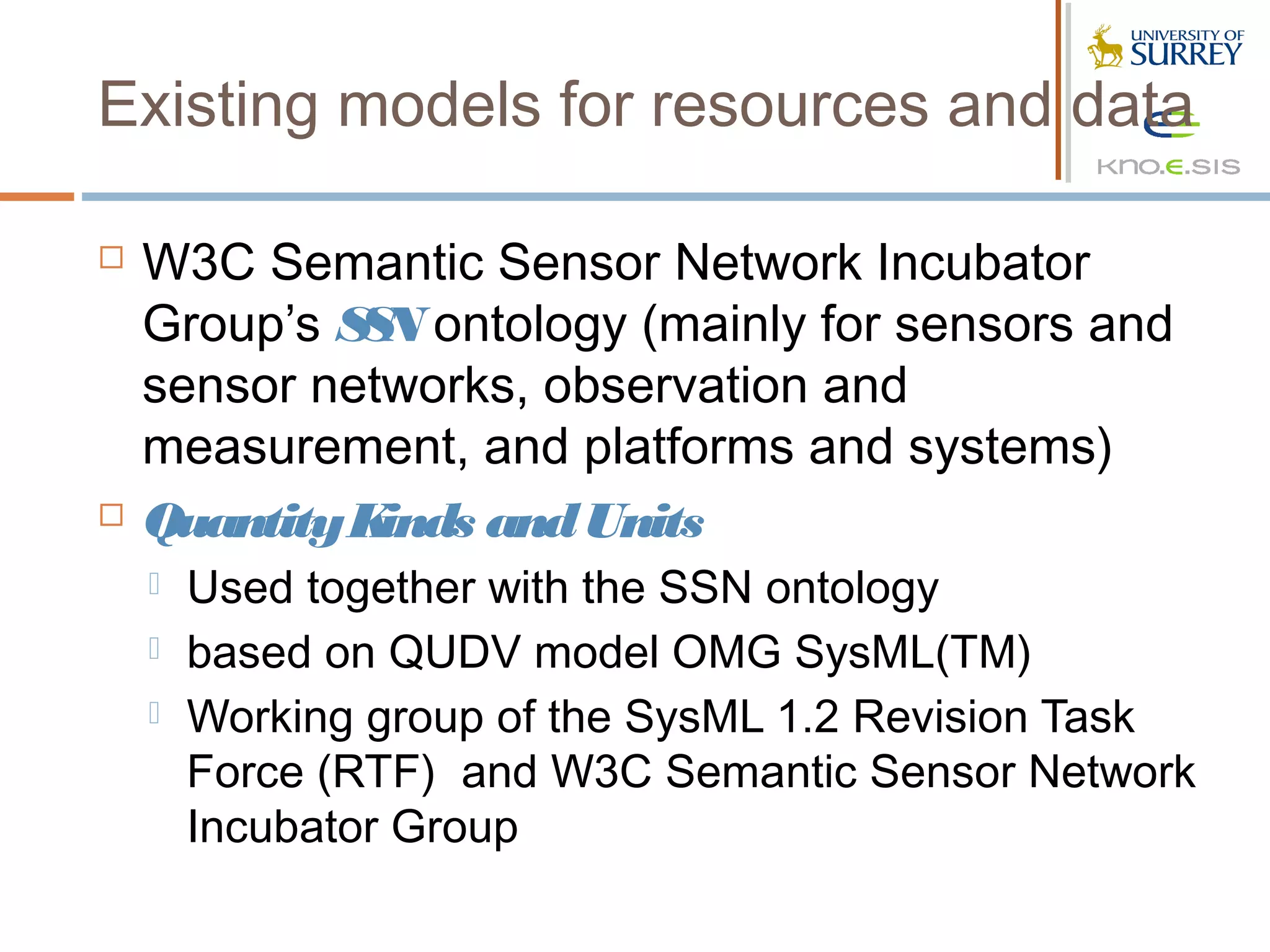 Existing models for resources and data

   W3C Semantic Sensor Network Incubator
    Group’s S N ontology (mainly for sensors and
             S
    sensor networks, observation and
    measurement, and platforms and systems)
   Quantity Kinds and Units
       Used together with the SSN ontology
       based on QUDV model OMG SysML(TM)
       Working group of the SysML 1.2 Revision Task
        Force (RTF) and W3C Semantic Sensor Network
        Incubator Group
 