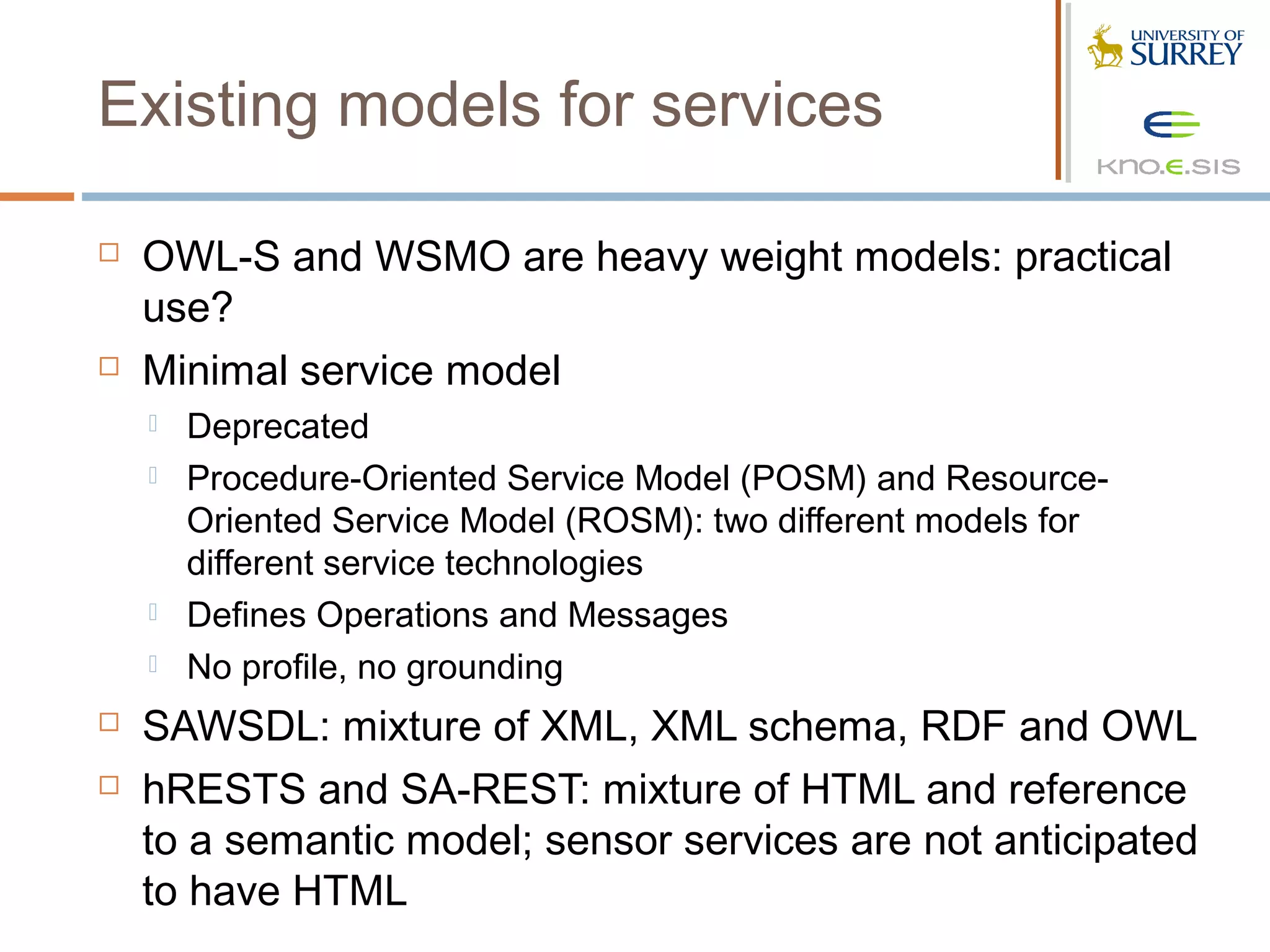 Existing models for services

   OWL-S and WSMO are heavy weight models: practical
    use?
   Minimal service model
       Deprecated
       Procedure-Oriented Service Model (POSM) and Resource-
        Oriented Service Model (ROSM): two different models for
        different service technologies
       Defines Operations and Messages
       No profile, no grounding
   SAWSDL: mixture of XML, XML schema, RDF and OWL
   hRESTS and SA-REST: mixture of HTML and reference
    to a semantic model; sensor services are not anticipated
    to have HTML
 