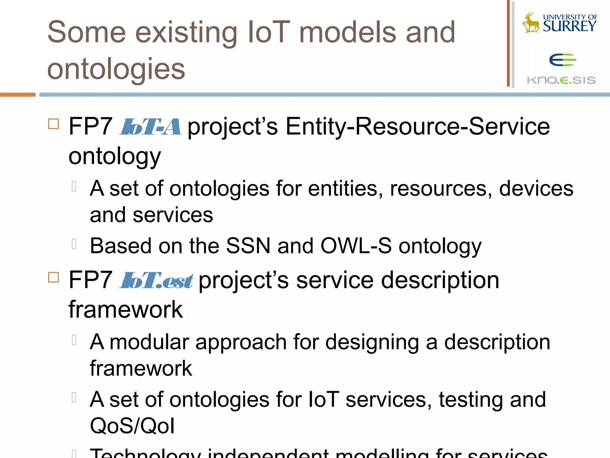 Some existing IoT models and
ontologies
   FP7 IoT-A project’s Entity-Resource-Service
    ontology
       A set of ontologies for entities, resources, devices
        and services
       Based on the SSN and OWL-S ontology
   FP7 IoT.est project’s service description
    framework
       A modular approach for designing a description
        framework
       A set of ontologies for IoT services, testing and
        QoS/QoI
 