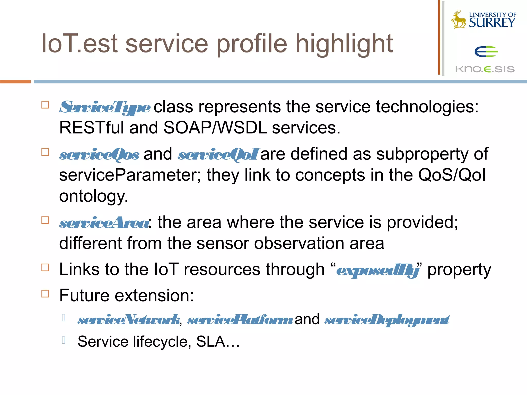 IoT.est service profile highlight

   ServiceType class represents the service technologies:
    RESTful and SOAP/WSDL services.
   serviceQos and serviceQoI are defined as subproperty of
    serviceParameter; they link to concepts in the QoS/QoI
    ontology.
   serviceArea: the area where the service is provided;
    different from the sensor observation area
   Links to the IoT resources through “exposedB property
                                                  y”
   Future extension:
       serviceNetwork, servicePlatform and serviceDeployment
       Service lifecycle, SLA…
 