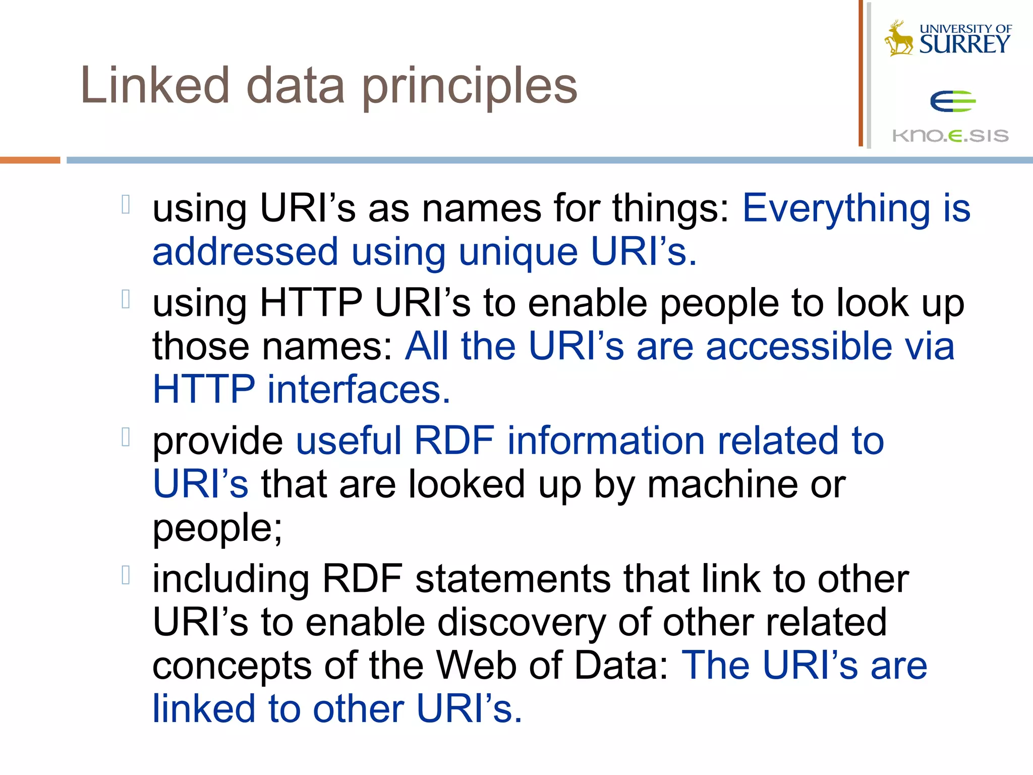 Linked data principles

    using URI’s as names for things: Everything is
     addressed using unique URI’s.
    using HTTP URI’s to enable people to look up
     those names: All the URI’s are accessible via
     HTTP interfaces.
    provide useful RDF information related to
     URI’s that are looked up by machine or
     people;
    including RDF statements that link to other
     URI’s to enable discovery of other related
     concepts of the Web of Data: The URI’s are
     linked to other URI’s.
 