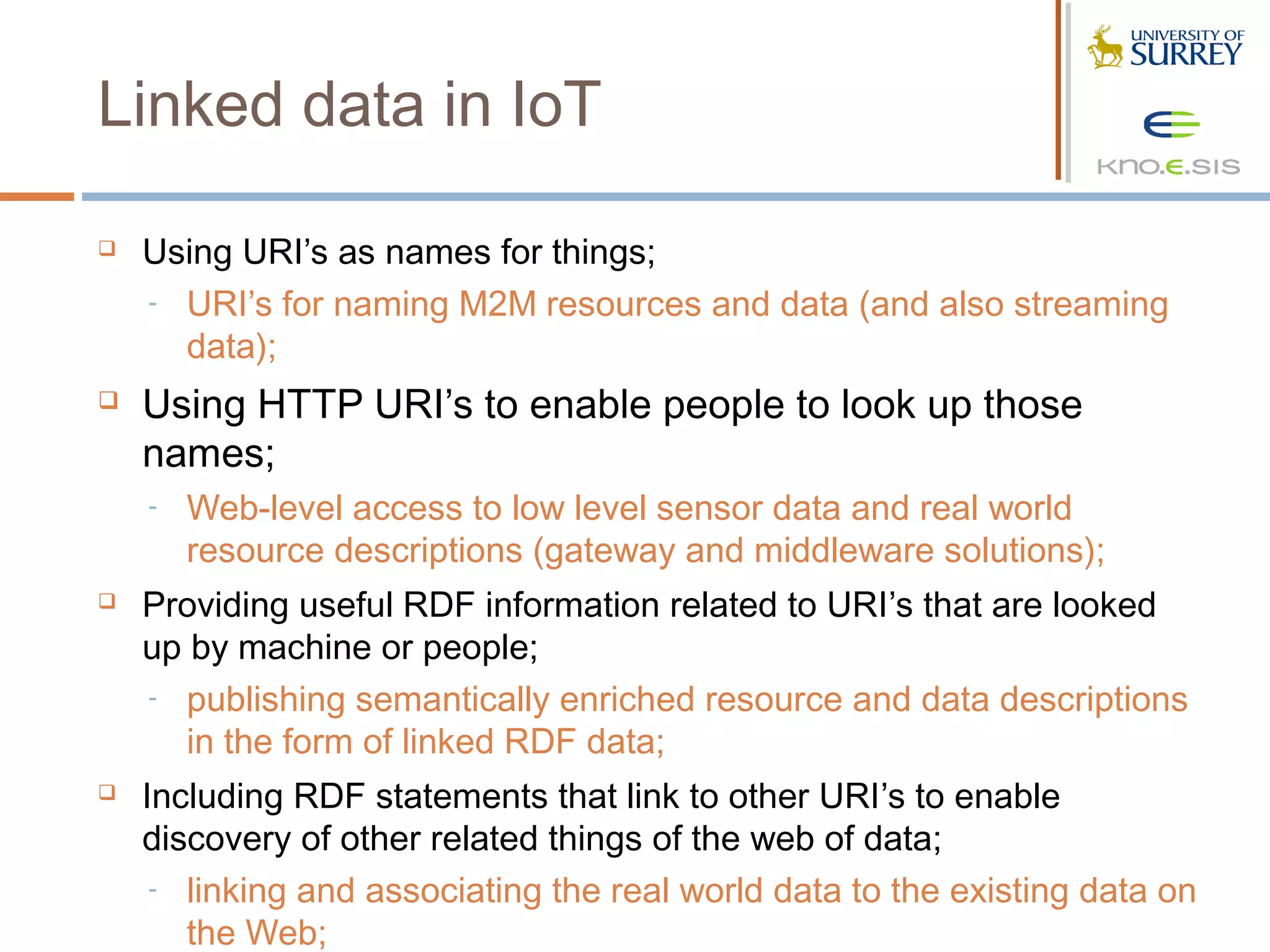 Linked data in IoT

   Using URI’s as names for things;
    - URI’s for naming M2M resources and data (and also streaming
      data);
   Using HTTP URI’s to enable people to look up those
    names;
    -   Web-level access to low level sensor data and real world
        resource descriptions (gateway and middleware solutions);
   Providing useful RDF information related to URI’s that are looked
    up by machine or people;
    - publishing semantically enriched resource and data descriptions
       in the form of linked RDF data;
   Including RDF statements that link to other URI’s to enable
    discovery of other related things of the web of data;
     - linking and associating the real world data to the existing data on
       the Web;
 