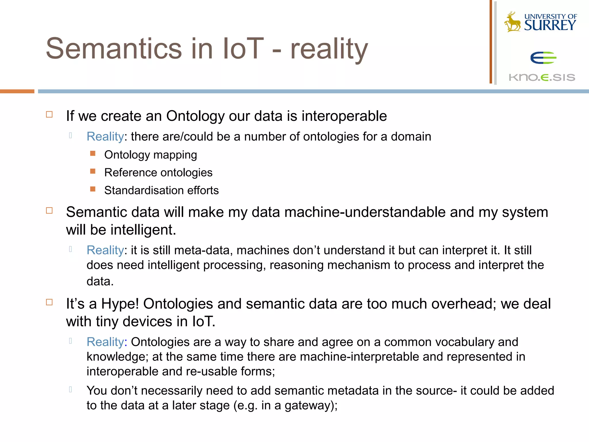 Semantics in IoT - reality

   If we create an Ontology our data is interoperable
       Reality: there are/could be a number of ontologies for a domain
           Ontology mapping
           Reference ontologies
           Standardisation efforts
   Semantic data will make my data machine-understandable and my system
    will be intelligent.
       Reality: it is still meta-data, machines don’t understand it but can interpret it. It still
        does need intelligent processing, reasoning mechanism to process and interpret the
        data.
   It’s a Hype! Ontologies and semantic data are too much overhead; we deal
    with tiny devices in IoT.
       Reality: Ontologies are a way to share and agree on a common vocabulary and
        knowledge; at the same time there are machine-interpretable and represented in
        interoperable and re-usable forms;
       You don’t necessarily need to add semantic metadata in the source- it could be added
        to the data at a later stage (e.g. in a gateway);
 