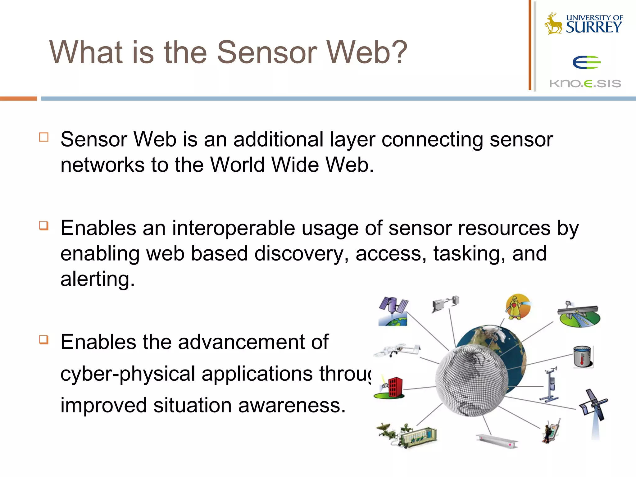 What is the Sensor Web?

   Sensor Web is an additional layer connecting sensor
    networks to the World Wide Web.

   Enables an interoperable usage of sensor resources by
    enabling web based discovery, access, tasking, and
    alerting.

   Enables the advancement of
    cyber-physical applications through
    improved situation awareness.
 