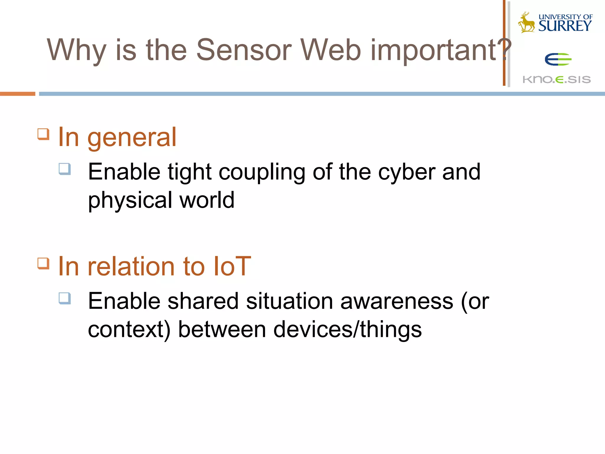 Why is the Sensor Web important?

   In general
       Enable tight coupling of the cyber and
        physical world

   In relation to IoT
       Enable shared situation awareness (or
        context) between devices/things
 