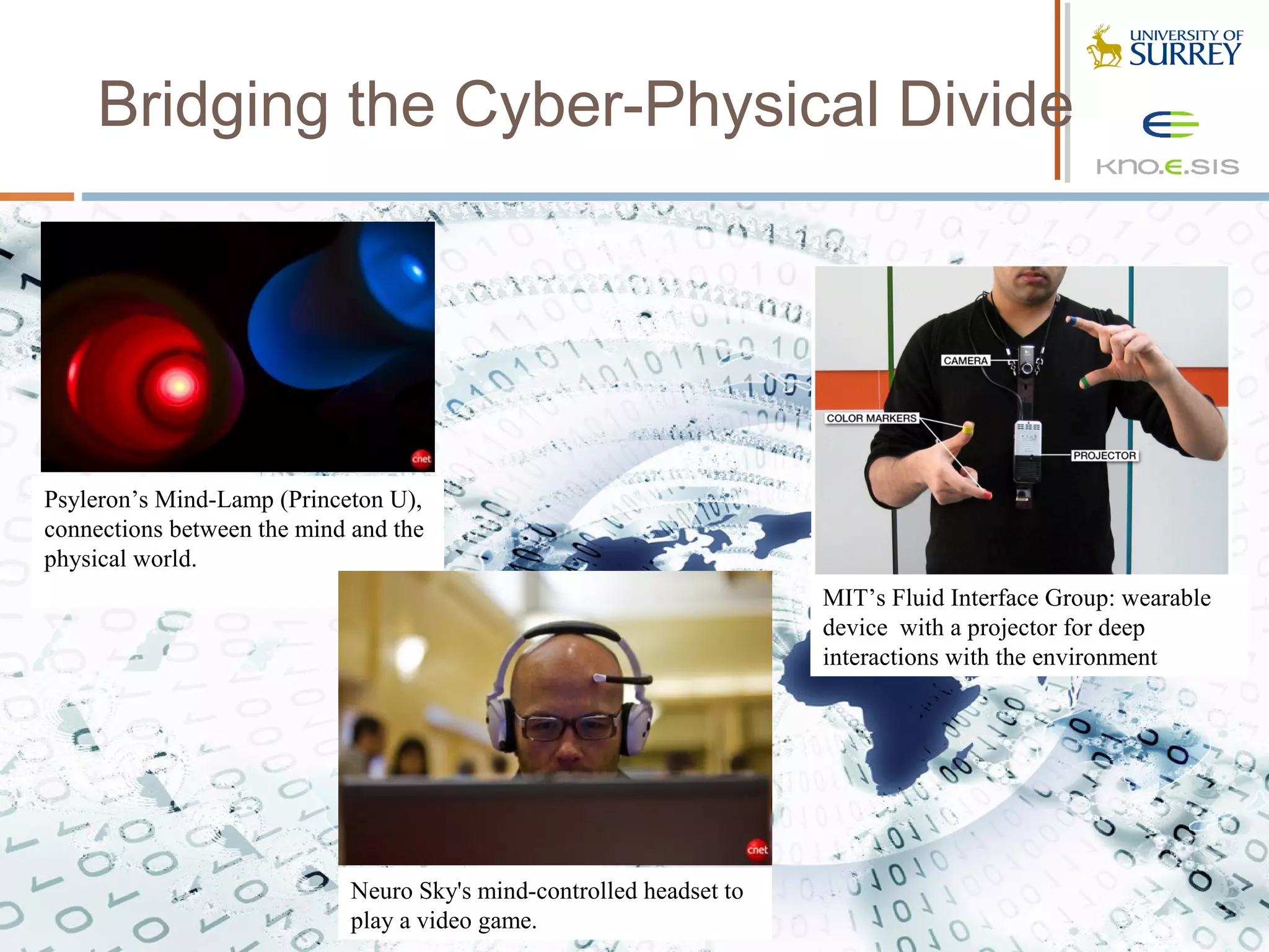 Bridging the Cyber-Physical Divide




Psyleron’s Mind-Lamp (Princeton U),
connections between the mind and the
physical world.
                                                                      MIT’s Fluid Interface Group: wearable
                                                                      device with a projector for deep
                                                                      interactions with the environment




                             Neuro Sky's mind-controlled headset to
                             play a video game.
 