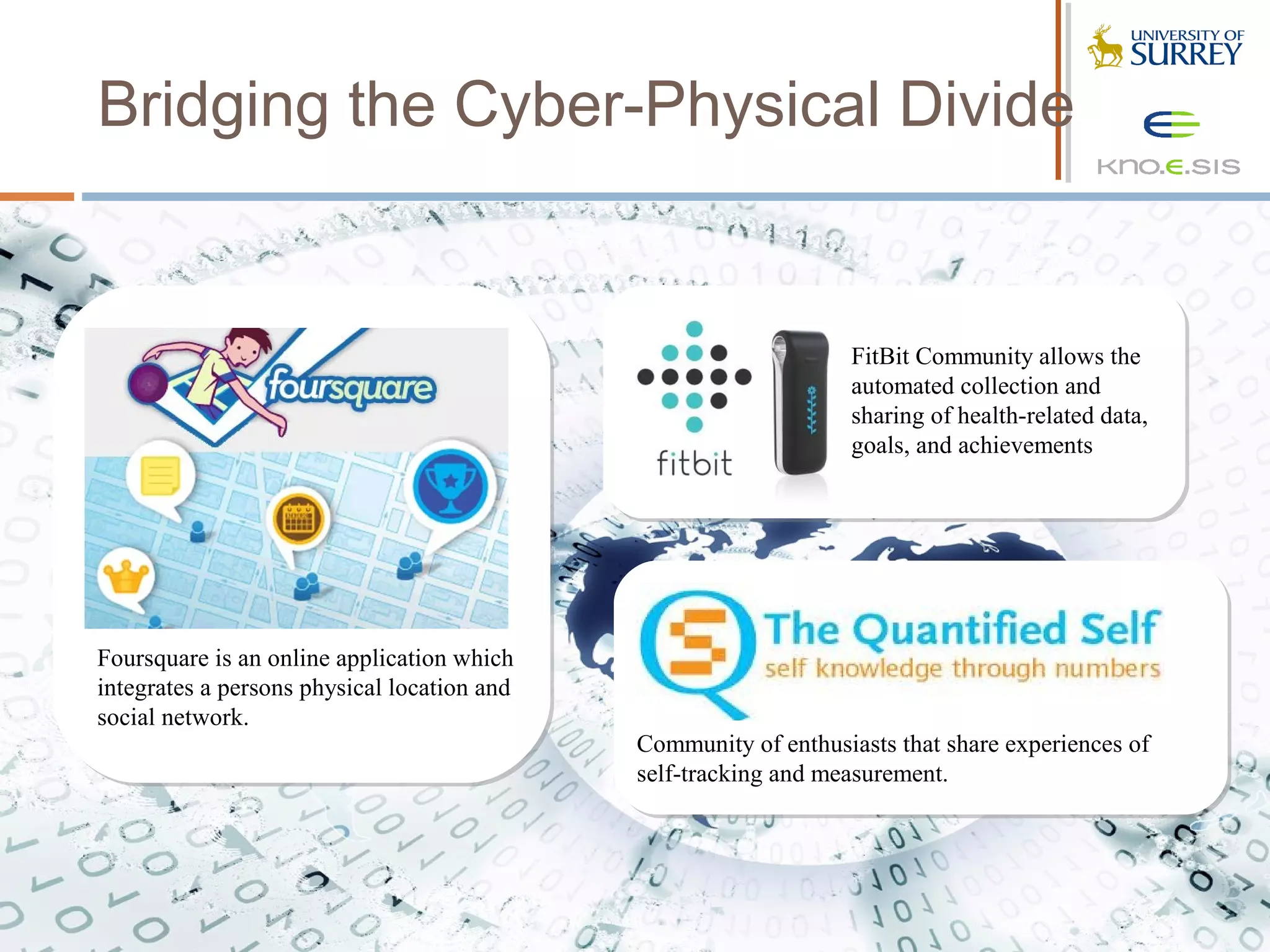 Bridging the Cyber-Physical Divide


                                                                 FitBit Community allows the
                                                                 automated collection and
                                                                 sharing of health-related data,
                                                                 goals, and achievements




Foursquare is an online application which
integrates a persons physical location and
social network.
                                             Community of enthusiasts that share experiences of
                                             self-tracking and measurement.
 