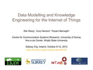 Data Modelling and Knowledge
Engineering for the Internet of Things

          Wei Wang1, Cory Henson2, Payam Barnaghi1

Centre for Communication Systems Research, University of Surrey
             Kno.e.sis Center, Wright State University

            Galway City, Ireland, October 8-12, 2012
            http://knoesis.org/iot-tutorial-ekaw2012/
 