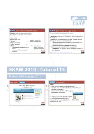 ! ! ! !H#*%.*%!G&:)'7-.+!#*!"(,.:##6!                                           ! ! ! !p(%(!G$'/(,;!(*+!F.0()!C77&.7!
   =$6)2--:!-#7%7!$',-!&7.$Q,.*%$',!,#*%.*%!!                                      S#4./.$9!+(%(!'7!*#%!()4(;7!#<.*!%#!(,,.77r!
   •!!<$#B).7!#"!&7.$7!(*+!%-.'$!7#,'()!*.%4#$67!
                                                                                   •!!=$6)2--:!<$#/'+.7!(*!MGCV!!"#$!".%,-'*0!,#*%.*%!#:f.,%7!"$#8!
   •!!h7.$!<$#B).!                                                                 '%7!+(%(:(7.!
   •!!G-#%#7!4'%-!%(07!                                                            •!!W.?&.7%7!"#$!,#*%.*%!+.B*.+!(7!P<$'/(%.R!I:;!&7.$q7!<$#B).J!
                                                 h7."&)!"#$!<$#B)'*0!(*+!
   •!!X$#&<7!!                                                                     %-$#&0-!%-.!MGC!8&7%!:.!(&%-.*=,(%.+!!
                                                 '+.*=%;!+'7(8:'0&(=#*!
   •!!G(0.7!#"!'*%.$.7%!                                                                •!!X.s*0!8.77(0.7!"$#8!(!&7.$q7![())!8(;!:.!<$#-':'%.+!'"!%-.!
   •!!k$'.*+!*.%4#$67!                                                                &7.$!7.%7!'%!%#!F43/$&)#
   •!#O$**#                                               h7."&)!"#$!%#<',Q           •!!X.s*0!8.77(0.7!"$#8!(!F%2*36!0$#&<q7!4())!'7!#6!
      •!#'*+'/'+&()!&7.$7!<#7%!(*;!,#*%.*%!#"!            7<.,'B,!'*"#$8(=#*!      •!!H$(4)'*0!"(,.:##6!#*);!())#4.+!/'(!=$6)2--:!MGC!
      '*%.$.7%!                                           .@%$(,=#*!(*+!#<'*'#*!        •!#=-42300)"!:;!%-.!2.$87!#"!5.$/',.!%#!&7.!#4*!,$(4).$7!#$!
      •!#0$#&<7#&7&());!-#7%!%#<',Q7<.,'B,!               8'*'*0!                       #%-.$!<$#0$(87!
      +'7,&77'#*7!
                                                                                   V. http://developers.facebook.com/docs/guides/web   !!




  EKAW 2010 • Tutorial T3
  Friday • 15th october 2010
  H(7.!5%&+;1!!                                                                      ! ! ! !C*!(!*&%7-.))!
                                                                                   &93_)4!!
Knowledge Acquisition from Social Networking Sites
        P2-.!5>5!#"!%-.!'*%.$*.%R!!
                            ! Ipl>#*%.!L!F.7)'.9!TUUbJ
                                                                                   •!!(!7#,'()!*.%4#$6'*0!(*+!8',$#:)#00'*0!!7.$/',.!!
                                                                                        •!!.*(:).7!&7.$7!%#!7.*+9!$.(+!(*+!$.7<#*+!%#!#%-.$!&7.$!
Z. Zhang, A.E. Cano, K. Elbedweihy, A.-S. Dadzie                                        8.77(0.7!&7'*0!27))2!!!
                                                                                        •!!%.@%!,#*%.*%!<&:)'7-'*0!(*+!8.77(0'*0!
                                                                                        •!!%#<',Q:(7.+!+'7,&77'#*7!


                                                                                   •!!V9^UUt!0$#4%-!:;!>($!TUVU!I:#$*!TUU_J!
                                                                                   •!!V!:'))'#*!%4..%7!<.$!8#*%-!ITUVUJ!
                                                                                   •!!MK$(,%.+!:&7'*.77.7!(*+!(<<)',(=#*7!Q!V`t!78())!hA!
                                                                                   :&7'*.77.79!`UA!(<<7!
 