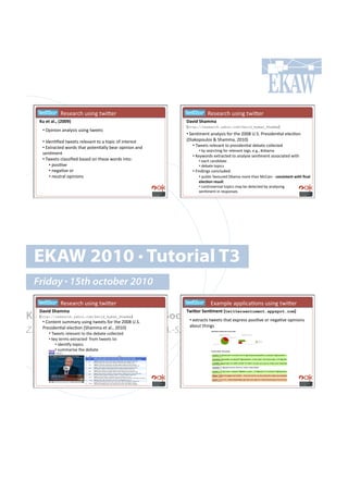 ! ! !! !W.7.($,-!&7'*0!%4'K.$!                          ! ! !! !W.7.($,-!&7'*0!%4'K.$!
    K%#)&#$*QY#aPRRVb#                                      d$/30#T($,,$#
                                                            Ihttp://research.yahoo.com/David_Ayman_ShammaJ!
     •!!3<'*'#*!(*();7'7!&7'*0!%4..%7!
                                                            •!!5.*=8.*%!(*();7'7!"#$!%-.!TUUa!hY5Y!G$.7'+.*=()!.).,=#*!
     •!!C+.*=B.+!%4..%7!$.)./(*%!%#!(!%#<',!#"!'*%.$.7%!    Ip'(6#<#&)#7!L!5-(88(9!TUVUJ!
     •!!D@%$(,%.+!4#$+7!%-(%!<#%.*=());!:.($!#<'*'#*!(*+!        •!!24..%7!$.)./(*%!%#!<$.7'+.*=()!+.:(%.!,#)).,%.+!
                                                                  •!!:;!7.($,-'*0!"#$!$.)./(*%!%(079!.Y0Y9!v#:(8(!
     7.*=8.*%!
                                                               •!!A.;4#$+7!.@%$(,%.+!%#!(*();7.!7.*=8.*%!(77#,'(%.+!4'%-!!
     •!!24..%7!,)(77'B.+!:(7.+!#*!%-.7.!4#$+7!'*%#1!              •!!.(,-!,(*+'+(%.!!
          •!!<#7'=/.!                                             •!!+.:(%.!%#<',7!
          •!!*.0(=/.!#$!!                                      •!!k'*+'*07!,#*,)&+.+1!
          •!!*.&%$()!#<'*'#*7!                                      •!!<&:)',!"(/#&$.+!3:(8(!8#$.!%-(*!>,H('*!Q#6-"'3'&)"]&(#S"$*#
                                                                  )*)6.-"#4)'%*&!
                                                                  •!!,#*%$#/.$7'()!%#<',7!8(;!:.!+.%.,%.+!:;!(*();7'*0!!
                                                                  7.*=8.*%!'*!$.7<#*7.7!




  EKAW 2010 • Tutorial T3
  Friday • 15th october 2010
     ! ! !! !W.7.($,-!&7'*0!%4'K.$!                          ! ! ! !!!D@(8<).!(<<)',(=#*7!&7'*0!%4'K.$!
    d$/30#T($,,$#                                           ^93_)4#T)".,)"&#atwittersentiment.appspot.comb#
Knowledge Acquisition from Social•!!.@%$(,%7!%4..%7!%-(%!.@<$.77!<#7'=/.!#$!*.0(=/.!#<'*'#*7!
    Ihttp://research.yahoo.com/David_Ayman_ShammaJ!
   •!!H#*%.*%!7&88($;!&7'*0!%4..%7!"#$!%-.!TUUa!hY5Y!
                                                      Networking Sites
                                                             (:#&%!%-'*07!
Z. Zhang, A.E. Cano, K. Elbedweihy, A.-S. Dadzie
    G$.7'+.*=()!.).,=#*!I5-(88(!.%!()Y9!TUVUJ!
       •!!24..%7!$.)./(*%!%#!%-.!+.:(%.!,#)).,%.+!
         •!!6.;!%.$87!.@%$(,%.+!!"$#8!%4..%7!%#1!
              •!!'+.*=";!%#<',7!!
              •!!7&88($'7.!%-.!+.:(%.!
 