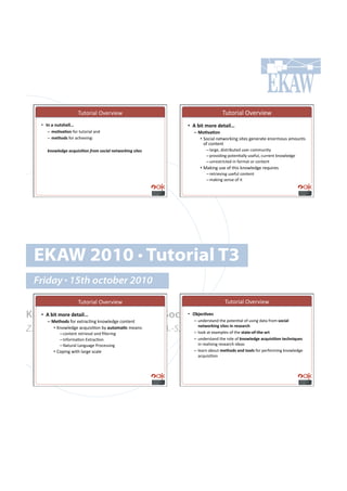 2&%#$'()!3/.$/'.4!                                  2&%#$'()!3/.$/'.4!
     •! !"#$#"%&'()**+#                                      •! 1#23&#,-4)#0)&$3*+#
        –! ,-./$.-"!"#$!%&%#$'()!(*+!!                         –! 5-./$.-"#
        –! ,)&(-0'!"#$!(,-'./'*01!                                 •! 5#,'()!*.%4#$6'*0!7'%.7!0.*.$(%.!.*#$8#&7!(8#&*%7!
                                                                      #"!,#*%.*%!
        !"#$%&'(&)*+,-./.0#")12#3)/#+.*%)"&4$#2!."()/.4&/)           –!)($0.9!+'7%$':&%.+!&7.$!,#88&*'%;!!
                                                                     –!<$#/'+'*0!<#%.*=());!&7."&)9!,&$$.*%!6*#4).+0.!
                                                                     –!&*$.7%$',%.+!'*!"#$8(%!#$!,#*%.*%!
                                                                  •! >(6'*0!&7.!#"!%-'7!6*#4).+0.!$.?&'$.7!!
                                                                     –!$.%$'./'*0!&7."&)!,#*%.*%!!
                                                                     –!8(6'*0!7.*7.!#"!'%!




  EKAW 2010 • Tutorial T3
  Friday • 15th october 2010
                          2&%#$'()!3/.$/'.4!                                   2&%#$'()!3/.$/'.4!

Knowledge Acquisition from Social 728)6./)'#
  •! 1#23&#,-4)#0)&$3*+#        •! Networking Sites
                                   –! &*+.$7%(*+!%-.!<#%.*=()!#"!&7'*0!+(%(!"$#8#'-63$*#
        –! 5)&(-0'!"#$!.@%$(,=*0!6*#4).+0.!,#*%.*%!
Z. Zhang, A.E. Cano, K. Elbedweihy, A.-S. Dadzie
                                               ")&9-4:3";#'3&)'#3"#4)')$46(#
            •! A*#4).+0.!(,?&'7'=#*!:;!$%&-,$.6!8.(*71!!
        –!,#*%.*%!$.%$'./()!(*+!B)%.$'*0!   –! )##6!(%!.@(8<).7!#"!%-.!'&$&)<-=<&()<$4&!
              –!C*"#$8(=#*!D@%$(,=#*!!                         –! &*+.$7%(*+!%-.!$#).!#"!:"-9*)0;)#$6>%3'3.-"#&)6("3>%)'#
              –!E(%&$()!F(*0&(0.!G$#,.77'*0!                      '*!$.()'7'*0!$.7.($,-!'+.(7!
           •! H#<'*0!4'%-!)($0.!7,().!                         –! ).($*!(:#&%!,)&(-0'#$"0#&--*'#"#$!<.$"#$8'*0!6*#4).+0.!
                                                                  (,?&'7'=#*!
 