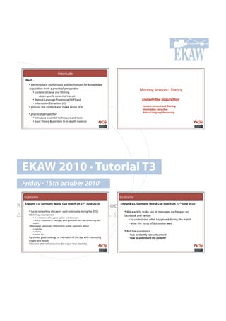 C*%.$)&+.!
    B)G&QQQ#
      •!!4.!'*%$#+&,.!&7."&)!%##)7!(*+!%.,-*'?&.7!"#$!6*#4).+0.!
      (,?&'7'=#*!"$#8!(!+-%#=#%&'+)-!+)#=;)'                                                        >#$*'*0!5.77'#*!N!2-.#$;#
          •!!,#*%.*%!$.%$'./()!(*+!B)%.$'*0!!
              !Q!#:%('*!7<.,'B,!,#*%.*%!#"!'*%.$.7%!
          •!!E(%&$()!F(*0&(0.!G$#,.77'*0!IEFGJ!(*+!!                                                  !"#$%&'(&)*+,-./.0#")
         •!!C*"#$8(=#*!D@%$(,=#*!ICDJ!
      •!!<$#,.77!%-.!,#*%.*%!(*+!8(6.!7.*7.!#"!'%!                                                    J-"&)")&43)/$*#$"0#S*&)43";#
                                                                                                      !"=-4,$.-"#AG&4$6.-"#
                                                                                                      B$&%4$*#C$";%$;)#D4-6)''3";#
      •!'+-%#=#%&'+)-!+)#=;)'
           •!!'*%$#+&,.!.77.*=()!%.,-*'?&.7!(*+!%##)7!
         •!!:(7',!%-.#$;!L!<#'*%.$7!%#!'*Q+.<%-!8(%.$'()!




  EKAW 2010 • Tutorial T3
  Friday • 15th october 2010
   5,.*($'#!                                                                         5,.*($'#!

Knowledge Acquisition from Social Networking Sites #m%")#PRWR#
   A";*$"0#/Q'Q#M)4,$"@#O-4*0#J%F#,$&6(#-"#Pn&(#m%")#PRWR#
                               A";*$"0#/Q'Q#M)4,$"@#O-4*0#J%F#,$&6(#-"#Pn                                                               &(



      •!!5#,'()!*.%4#$6'*0!7'%.7!4.$.!&7.+!.@%.*7'/.);!+&$'*0!%-.!TUVU!                •!![.!4(*%!%#!8(6.!&7.!#"!8.77(0.7!.@,-(*0.+!#*!
Z. Zhang, A.E. Cano, K. Elbedweihy, A.-S. Dadzie
     [#$)+!H&<!%#&$*(8.*%!!                "(,.:##6!(*+!%4'K.$!!
         •!!(7!(!8.+'&8!"#$!)'/.!0(8.!&<+(%.!(*+!+'7,&77'#*!
         •!!%.*7!#"!%-#&7(*+7!#"!8.77(0.7!4.$.!0.*.$(%.+!.(,-!+(;!,#*,.$*'*0!.(,-!        •!!%#!&*+.$7%(*+!4-(%!-(<<.*.+!+&$'*0!%-.!8(%,-!
         8(%,-!                                                                           •!!4-(%!%-.!"#,&7!#"!+'7,&77'#*!4(7!!
      •!!>.77(0.7!.@<$.77.+!'*%.$.7=*0!<&:)',!#<'*'#*7!(:#&%!
          •!!8(%,-.7!
          •!!<)(;.$7!                                                                  •!!d&%!%-.!?&.7=#*!'7!!
          •!!%.(879!.%,o!                                                                 •!!(-9#&-#30)".=@#4)*)/$"-"&)"&e#
      •!!<$#/'+.+!0##+!,#/.$(0.!#"!%-.!8(%,-Q#"Q%-.Q+(;!4'%-!'*%.$.7=*0!                  •!#(-9#&-#%"0)4'&$"0#&()#6-"&)"&e#
      '*7'0-%!(*+!+.%(')7!!
      •!!:.,(8.!()%.$*(=/.!7#&$,.7!I%#!8(f#$!*.47!$.<#$%7J!!
 