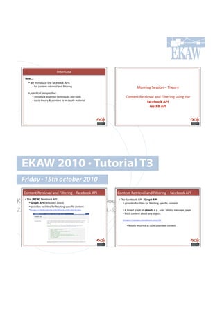 C*%.$)&+.!
     B)G&QQQ#
       •!!4.!'*%$#+&,.!%-.!"(,.:##6!MGC7!
              •!!"#$!,#*%.*%!$.%$'./()!(*+!B)%.$'*0!                               >#$*'*0!5.77'#*!N!2-.#$;#
           •!'+-%#=#%&'+)-!+)#=;)'
                •!!'*%$#+&,.!.77.*=()!%.,-*'?&.7!(*+!%##)7!              H#*%.*%!W.%$'./()!(*+!k')%.$'*0!&7'*0!%-.#
              •!!:(7',!%-.#$;!L!<#'*%.$7!%#!'*Q+.<%-!8(%.$'()!
                                                                                      =$6)2--:#1D!#
                                                                                        4)'&[Z#1D!#




   EKAW 2010 • Tutorial T3
   Friday • 15th october 2010
    H#*%.*%!W.%$'./()!(*+!k')%.$'*0!N!"(,.:##6!MGC!              H#*%.*%!W.%$'./()!(*+!k')%.$'*0!N!"(,.:##6!MGC!

Knowledge Acquisition from Social •!Networking Sites
  2-.!IBAOJ!"(,.:##6!MGC!
     •!#
    •!!M4$F(#1D!#I$.).(7.+!TUVUJ!
                                  2-.!"(,.:##6!MGC!Q!M4$F(#1D!## •!#
                                    !<$#/'+.7!"(,')'=.7!"#$!".%,-'*0!7<.,'B,!,#*%.*%!
           •!!<$#/'+.7!"(,')'=.7!"#$!".%,-'*0!7<.,'B,!,#*%.*%!
Z. Zhang, A.E. Cano, K. Elbedweihy, A.-S. Dadzie
                                            •!!M!)'*6.+!0$(<-!#"!-28)6&'!.Y0Y9!&7.$9!<-#%#9!8.77(0.9!<(0.!
           •!http://developers.facebook.com/docs/api
                                            •!!".%,-!,#*%.*%!(:#&%!(*;!#:f.,%1!

                                                                       https://graph.facebook.com/ID

                                                                         •!!W.7&)%7!$.%&$*.+!(7!c53E!I<)('*!%.@%!,#*%.*%J!
 