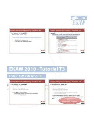 H#*%.*%!W.%$'./()!(*+!k')%.$'*0!N!"(,.:##6!MGC!                    H#*%.*%!W.%$'./()!(*+!k')%.$'*0!N!"(,.:##6!MGC!
    •!#2-.!"(,.:##6!MGC!Q!M4$F(#1D!##                                  •!#AG$,F*)U#
          •!!5.($,-'*0!"#$!#:f.,%7!&7'*01!                                  •!#5.($,-'*0!"#$!())!<&:)',!<#7%7!(:#&%!%-.!PkCkM!TUVU!4#$)+!,&<R!!
                                                                             https://graph.facebook.com/search?q=FIFA%202010%20world%20cup&type=post

          https://graph.facebook.com/search?q=[QUERY]&type=[OBJTYPE


             •!!{|hDW}~!•!)'%.$()!6.;4#$+7!
             •!!{3dc2}GD~!•!%-.!%;<.!#"!%-.!#:f.,%!




  EKAW 2010 • Tutorial T3
  Friday • 15th october 2010
    H#*%.*%!W.%$'./()!(*+!k')%.$'*0!N!"(,.:##6!MGC!                    H#*%.*%!W.%$'./()!(*+!k')%.$'*0!N!"(,.:##6!MGC!

Knowledge Acquisition from Social •!Networking Sites
  2-.!"(,.:##6!MGC!Q!M4$F(#1D!##
    •!#
    •!!5.($,-'*0!"#$!#:f.,%7!&7'*0
                                   2-.!"(,.:##6!MGC!Q!M4$F(#1D!##
                                     !5.($,-'*0!"#$!#:f.,%7!&7'*01!
                                          1!
          https://graph.facebook.com/search?q=[QUERY]&type=[OBJTYPE]
                                                                       •!#

                                                                             https://graph.facebook.com/search?q=[QUERY]&type=[OBJTYPE]


Z. Zhang, A.E. Cano, K. Elbedweihy, A.-S. Dadzie
          •!!{|hDW}~!•!)'%.$()!6.;4#$+7!                                     •!!{|hDW}~!•!)'%.$()!6.;4#$+7!
                                            •!!{3dc2}GD~!•!%-.!%;<.!#"!%-.!#:f.,%!
          •!!{3dc2}GD~!•!%-.!%;<.!#"!%-.!#:f.,%!
                                                                             •!!k')%.$'*0!(*+!7.).,=/.!7.($,-!
          •!!k')%.$'*0!(*+!7.).,=/.!7.($,-!                                       •!!$.%&$*7!#*);!7<.,'B.+!+(%(!"$#8!#:f.,%7!#"!'*%.$.7%!
             •!!$.%&$*7!#*);!7<.,'B.+!+(%(!"$#8!#:f.,%7!#"!'*%.$.7%!              •!!?&.$;!"#$!8&)=<).!#:f.,%7!!
             •!!?&.$;!"#$!8&)=<).!#:f.,%7!!                                  •!!G&:)'7-'*0!(*+!.+'=*0!,#*%.*%!Q!$.?&'$.7!P(,,.77!%#6.*R!
                                                                             •!!M,,.77'*0!<$'/(%.!+(%(!$.?&'$.7!(&%-.*=,(=#*!"$#8!#4*.$7!#"!
                                                                             +(%(!                       k#$!8#$.!+.%(')9!7..!
                                                                                                              http://
                                                                                                       developers.facebook.
                                                                                                           com/docs/api
 