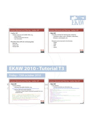 H#*%.*%!W.%$'./()!(*+!k')%.$'*0!N!%4'K.$!MGC!                                               H#*%.*%!W.%$'./()!(*+!k')%.$'*0!N!%4'K.$!MGC!
   •!!%4'K.$!MGC!                                                                               •!#l)'D!#
       •!!())#47!(,,.77!%#!,#$.!%4'K.$!+(%(9!.Y0Y9!                                                   •!!G$#/'+.7!8.%-#+7!"#$!".%,-'*0!+(%(!$.)(%.+!%#1!!
          •!!7%(%&7!I%4..%7J!                                                                              •!!=8.)'*.79!7%(%&79!&7.$79!8.8:.$79!7&:7,$':.$79!
          •!!=8.)'*.!I,#*7.,&=/.!7%(%&7.7J!                                                                "#))#4.$79!7#,'()!0$(<-79!.%,Y!!
          •!!&7.$!'*"#$8(=#*!
                                                                                                      •!!W.7&)%7!,(*!:.!$.%&$*.+!'*!%-.!"#$8(%71!!
   •!G$#/'+.7!%-$..!MGC7!"#$!$.%$'./'*0!+(%(!                                                             •!!c53E!
      •!!W.7%!MGC!
                                                                                                          •!!z>F!
      •!!5.($,-!MGC!
                                                                                                          •!!W55!!
      •!!5%$.(8!MGC
                                                                                                          •!!M%#8!




  EKAW 2010 • Tutorial T3
  Friday • 15th october 2010
  H#*%.*%!W.%$'./()!(*+!k')%.$'*0!N!%4'K.$!MGC!                                               H#*%.*%!W.%$'./()!(*+!k')%.$'*0!N!%4'K.$!W.7%!MGC!

Knowledge Acquisition from Sociall)'D!#
  •!#l)'D!#
      •!!
        62%21!)!'?)2<"*''
                                •!#
                                     Networking Sites
                                    •!!                                                                  @!)-!'?)2<"*'!
          •!!$.%$'./.7!%-.!<&:)',!=8.)'*.9!.Y0Y9!!                                                        •!!$.%$'./.7!.@%.*+.+!&7.$!'*"#$8(=#*9!.Y0Y9!
Z. Zhang, A.E. Cano, K. Elbedweihy, A.-S. Dadzie
      http://api.twitter.com/1/statuses/public_timeline.json
      •!!$.%&$*7!TU!8#7%!$.,.*%!7%(%&7.7!
                                                                                                             http://api.twitter.com/1/users/show.json?screen_name=imessi
                                                                                              { "description":"Latest News About Messi",!
                                                                                                 "screen_name":"imessi",!
                                                                                                 "lang":"en”,"profile_background_image_url":"http://s.twimg.com/a/1282351897/images/themes/theme1/bg.png",!

               •!!'*,)&+'*0!$.Q%4..%7!I%4..%7!"#$4($+.+!:;!<.#<).J!"$#8!*#*!
                                                                                                 "created_at":"Thu Jun 25 09:31:33 +0000 2009",!
                                                                                                "location":"Barcelona, Spain",!
                                                                                                 "status"{!

               <$#%.,%.+!&7.$7Y!                                                                   "retweet_count":null,"in_reply_to_status_id":null,"truncated":false,!
                                                                                                   "created_at":"Mon Aug 09 19:31:45 +0000 2010",!
                                                                                                   "source":"web",!
                                                                                                   "contributors":null,"retweeted":false,!
      [{"place":null,"geo":null,"in_reply_to_screen_name":null,"favorited":false,"contribut        "place":null,"geo":null,"coordinates":null,!
      ors":null,. . . ,"user":{"url":"http://null","description":"Still                            "favorited":false,     !
                                                                                                   "in_reply_to_screen_name":null,"id":20731498683,"in_reply_to_user_id":null,!
      building...","geo_enabled":false,"profile_background_color":"0099B9","follow_request_        "text":"I certainly did not want Maradona to leave. I believed then that he would stay. But maybe that is just football"!
      sent":null,"location":"u00dcT:-33.920682,18.417211","profile_text_color":"3C3940","t        },!
                                                                                                 "contributors_enabled":false,!
      ime_zone":"Greenland","lang":"en","created_at":"Wed Mar 18 12:37:59 +0000 2009",..,
                                                                                                 "geo_enabled":false, !
      "friends_count":143,"profile_image_url":"http://a2.twimg.com/profile_images/               "following":null,"follow_request_sent":null,!
      1082114570/140518750_normal.jpg","name":"Zwelethu Nkosi",                                  "verified":false,"protected":false,"notifications":null,!
                                                                                                 "followers_count":29190,"statuses_count":146,!
      "screen_name":"Zwelethu"},"in_reply_to_status_id":null,"truncated":false,"id":
                                                                                                 "name":"Lionel Messi",!
      19731846000,"text":"LOL #loveit RT @TomZiglar: An optimist is a person who will use        "profile_sidebar_border_color":"87bc44",!
      his last dollar to buy a money belt. Zig Ziglar"},!                                        "profile_image_url":"http://a2.twimg.com/profile_images/1099253598/messi_normal.jpg",!
                                                                                                 "id":50600749,"listed_count":598,!
           . . . . . !
                                                                                                 "time_zone":"Central Time (US & Canada)”,"utc_offset":-21600,!
      ] !                                                                                        "friends_count":1,!
                                                                                                 "url":null!
                                                                                              }!
 