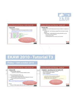 H#*%.*%!W.%$'./()!(*+!k')%.$'*0!N!%4'K.$!5.($,-!MGC!                     H#*%.*%!W.%$'./()!(*+!k')%.$'*0!N!%4'K.$!MGC!
   •!#T)$46(#1D!#                                                           •!#T&4)$,#1D!#
      •!'C-)9*!D#1--)92'?)2<"*''                                               •!'G$#/'+.7!*.($!$.()Q=8.!-'0-!/#)&8.!(,,.77!%#!%4..%7!'*1!!%(+&)!(*+!
           •!!$.%$'./.7!,&$$.*%!%#<!VU!8#7%!<#<&)($!%$.*+7!#*!%4'K.$!          E&2)-!"#$8!
          http://search.twitter.com/trends/current.json?                            •!!5(8<).!"..+!Q!7.%!#"!7%(%&7.7!7(8<).+!"$#8!%-.!7%$.(8!#"!<&:)',!
          exclude=hashtags                                                          7%(%&7.7!
                                                                                    •!!k')%.$.+!"..+!Q!7(8<).!B)%.$.+!:;!,.$%('*!<($(8.%.$7!7&,-!(71!
                                                                                          •!!$(%.Q)'8'%.+!<($(8.%.$!I6.;4#$+7J!!
                                                                                          •!!)#,(=#*!<($(8.%.$!I0.#J!!
                                                                                      •!!&*)'8'%.+!<($(8.%.$7!7&,-!(7!"#))#4!I&7.$'+J!<($(8.%.$!!


                                          k#$!8#$.!+.%(')9!7..!
                                     http://apiwiki.twitter.com
                                     24'K.$QMGCQp#,&8.*%(=#*!




  EKAW 2010 • Tutorial T3
  Friday • 15th october 2010
   H#*%.*%!W.%$'./()!(*+!k')%.$'*0!N!%4'K.$!5%$.(8!MGC!                     H#*%.*%!W.%$'./()!(*+!k')%.$'*0!N!24'K.$]c!

Knowledge Acquisition from Social^93_)4Xm#?#m$/$#*324$4@#=-4#&()#^93_)4#1D!#
  •!#T&4)$,#1D!#
      •!'!2%21!)!DE&2)-'?)2<"*'!
                                 •!#
                                     Networking Sites                          •!!•.$#!+.<.*+.*,;1!E#!8#$.!f($7!$.?&'$.+Y!
          •!!,#*7&8.7!(!7%$.(8!#"!7%(%&7.7!$.)(%.+!%#!7<#$%7!                  •!!d&')%Q'*!(&%-.*=,(=#*!7&<<#$%!
Z. Zhang, A.E. Cano, K. Elbedweihy, A.-S. Dadzie
    VY! H-##7.!%-.!6.;4#$+7!%#!B)%.$!9!.Y0Y9!
                                                                               •!!#:%('*!&7'*0!0'%-&:1!
                                                                               http://github.com/yusuke/twitter4j

          !:(76.%:())9"##%:())9:(7.:())9"##%;97#,,.$!
   TY! H$.(%.!(!B).!,()).+!l%$(,6'*0l!%-(%!,#*%('*7!6.;4#$+7!'*!"#$8(%1!!
       ! !%$(,6•:(76.%:())9"##%:())9:(7.:())9"##%;97#,,.$!
   Y! D@.,&%.1!
   curl -d @tracking http://stream.twitter.com/1/statuses/
   filter.json -uAnyTwitterUser:Password
                                              http://                                                      p.%(')7!%#!"#))#4!'*!
                                       dev.twitter.com/pages!                                              -(*+7Q#*!.@.$,'7.7!
   •!!W.7&)%1!!                                 7%$.(8'*0€(<'€8.%-#+7!
        •!!7%$.(8!#"!c53E!&<+(%.7!(:#&%!%-.!7<#$%7!'*,)&+.+!'*!%-.!B).Y!!
 