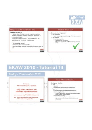 M!>(f#$!C77&.!#"!CD!"$#8!5E!7'%.7!+(%(!                                             2-.!D*+!N!2-(*6!;#&r!
    •!#O($&#&-#0-#$2-%&e#                                          •! T%,,$4@#<#,-4"3";#')''3-"#
        •!!2;<',()!7%(%.Q#"Q%-.Q($%!8.%-#+7!.8<)#;!,#8<)',(%.+!         –! 2-.!8#=/(=#*1!!
        8(,-'*.Q%$(*7)(=#*!#$'.*%.+!(<<$#(,-.7!IS.*$'?&.‡!L!               •! 7#,'()!*.%4#$6'*0!7'%.7!(*+!%-.!&7(0.!#"!%-.!+(%(!'*!$.7.($,-!
        S.$*(*+.‡!S9!TUUbJ!                                             –! 2-.!8.%-#+71!!
        •!!h7.!7<.,'()!+',=#*($'.7!I.Y0Y9!@8(7!'7!+.B*.+!(7!%-.!           •! 6*#4).+0.!(,?&'7'=#*!
        (::$./'(=#*!#"!PH-$'7%8(7R!'*!['6=#*($;J!                              –! H#*%.*%!$.%$'./()!(*+!B)%.$'*0!
                                                                               –! !*"#$8(=#*!A@%$(,=#*!ICDJ!(*+!B(%&$()!C(*0&(0.!D$#,.77'*0!
                                                                                  IEFGJ!
       •!!3$o!7-#&)+!4.!:#%-.$e!
       •!!W.8.8:.$!CD!(7!,#8<$#8'7.!EFG!
       •!![-(%!'7!%-.!0#()9!(*+!-#4!$#:&7%!+#.7!%-.!7;7%.8!*..+!%#!
       :.e!




  EKAW 2010 • Tutorial T3
  Friday • 15th october 2010
                                                                                     E.@%!N!Mx.$*##*!5.77'#*YYY!

Knowledge Acquisition from Social J-,3";#%F#?#0)&$3*'+#
           H#8'*0!&<YYY!
                                •!
                                   Networking Sites
                                   –! 2##)71!!
                Mx.$*##*!5.77'#*!N!G$(,=,()#
Z. Zhang, A.E. Cano, K. Elbedweihy, A.-S. Dadzie
                                                                           •! 3<.*EFG!!
                                             •! c(/(!M&%#8(=,!2.$8!W.,#0*'=#*!2##)6'%!IcM2WJ!
                                                                        –! 2(7671!
               -/."()4$.8&2)9)1*+&:##!);<=/)                               •! H#$<&7!0.*.$(=#*!&7'*0!%4'K.$!(*+!"(,.:##6!MGC7!
              !"#$%&'(&)*+,-./.0#")&>&2+./&/)                              •! d(7',!CD!&7'*0!3<.*EFG!
                                                                                –! 5.*%.*,.!7.08.*%(=#*9!%#6.*'7(=#*9!<($%!#"!7<..,-!%(00'*09!
                                                                                   <-$(7.!,-&*6'*09!.*=%;!$.,#0*'=#*!
          ($"0'<-"#)G)463')'#%'3";#[![1#PRWR#O-4*0#J%F#'6)"$43-##
                                                                           •! 5%(=7=,()!EFG!&7'*0!IcM2WJ!
                                                                               –! M&%#8(=,!%.$8!$.,#0*'=#*!"$#8!)($0.!,#$<&7!
          13,U #)G&4$6"=-4,$.-"#=4-,#&93_)4#$"0#=$6)2--:##                  –! D@<.$'8.*%!4'%-!+'j.$.*%!8.%-#+7!(*+!).($*!%-.!+'j.$.*,.7!
             # ##2%3*0#$#,$&6(#'%,,$4@#$FF*36$.-"#                                :.%4..*!%-.8!
 
