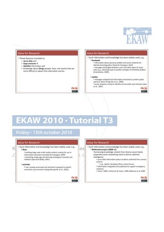 m()&.!"#$!W.7.($,-!                                                        m()&.!"#$!W.7.($,-!
   •!!2-.7.!".(%&$.7!%$(*7)(%.!%#1!                                          •!!5&,-!'*"#$8(=#*!(*+!6*#4).+0.!-(7!:..*!4'+.);!&7.+9!.Y0Y9#
      •!   %F<&-<0$&)!(*+!!                                                      •!!=$6)2--:#
      •!   *$4;)#$,-%"&'!#"!!                                                      •!!'*"#$8(=#*!(:#&%!<.$7#*()!<$#B).7!(*+!7#,'()!*.%4#$67!"#$!
                                                                                   '+.*=%;!+'7(8:'0&(=#*!IW#4.!L!H'$(/.0*(9!TUVUJ!
      •!   0)&$3*)0!'*"#$8(=#*!(*+!!
                                                                                   •!!8.77(0.7!.@,-(*0.+!:.%4..*!&7.$7!(*+!#%-.$!%;<.7!#"!7#,'()!
      •!   6*#4).+0.!(:#&%!&(3";'!I<.#<).9!"(,%79!(*+!./.*%7J!%-(%!($.!
                                                                                   )'*67!I.Y0Y9!7-($.+!0$#&<7J!%#!<$.+',%!7%$.*0%-!#"!"$'.*+7-'<!IX'):.$%!
           8#$.!+'i,&)%!%#!#:%('*!"$#8!()%.$*(=/.!7#&$,.7!                         L!A($(-()'#79!TUUbJ!

                                                                                •!!&93_)4#
                                                                                   •!!8.77(0.7!(*();7.+!(*+!'*"#$8(=#*!.@%$(,%.+!%#!<$.+',%!<&:)',!
                                                                                   #<'*'#*7!(:#&%!%-'*07!IA&!.%!()Y9!TUUbJ!
                                                                                   •!!7#,'()!*.%4#$67!8'*.+!%#!'+.*=";!,#88&*'=.7!(*+!'*%.$.7%7!Ic(/(!
                                                                                   .%!()Y9!TUU`J!




  EKAW 2010 • Tutorial T3
  Friday • 15th october 2010
  m()&.!"#$!W.7.($,-!                                                        m()&.!"#$!W.7.($,-!

Knowledge Acquisition from Social •!#Networking Sites
   •!!5&,-!'*"#$8(=#*!(*+!6*#4).+0.!-(7!:..*!4'+.);!&7.+9!.Y0Y9#             •!!5&,-!'*"#$8(=#*!(*+!6*#4).+0.!-(7!:..*!4'+.);!&7.+9!.Y0Y9#
       •!!`36:4#                     O)K"-9!&#F4-8)6&#aPRR]<WWb#
            •!!:&')+'*0!)($0.!7,().!8&)=Q8.+'(!,#*%.*%!,#$<#$(!"#$!&7.!'*!         •!-($*.77'*0!6*#4).+0.!,#*%.*%!"$#8!+'/.$7.!7#,'()!8.+'(!
Z. Zhang, A.E. Cano, K. Elbedweihy, A.-S. Dadzie
           '*"#$8(=#*!.@%$(,=#*!IH($/()-#!L!H'$(/.0*(9!TUUbJ!
           •!!.@%$(,=*0!'8(0.!%(07!(*+!+.$'/'*0!#*%#)#0',()!,#*,.<%7!(*+!
                                                                                   I.7<.,'());!7#,'()!*.%4#$6'*0!7'%.7J!%#!+.$'/.!,#)).,=/.!
                                                                                   '*%.))'0.*,.#
           $.)(=#*7!I5<.,'(!L!>#K(9!TUU`J!                                             •!!&<Q%#Q+(%.!'*"#$8(=#*!(:#&%!'*,'+.*%7!,#)).,%.+!"$#8!/($'#&7!
                                                                                       7#&$,.7!
      •!!@-%&%2)#                                                                            •!!.Y0Y9!%4'K.$9!"(,.:##69!g',6$9!#*)'*.!"#$&87!
           •!!&7.$!$./'.47!<$#,.77.+!(*+!7.*=8.*%!(*();7.+!%#!<$.+',%!                 •!!'*"#$8(=#*!'*%.0$(%.+!(*+!<&:)'7-.+!%#!7&<<#$%!.8.$0.*,;!
           ,#88.*%7!(*+!,#88.*%!$(=*0!I5'.$7+#$".$!.%!()Y9!TUVUJ!                      $.7<#*7.!
                                                                                       •!!C$.7#*9!TUUbn!F(*"$(*,-'!L!C$.7#*9!TUUbn!>;)#*(7!.%!()9!TUUb!
 