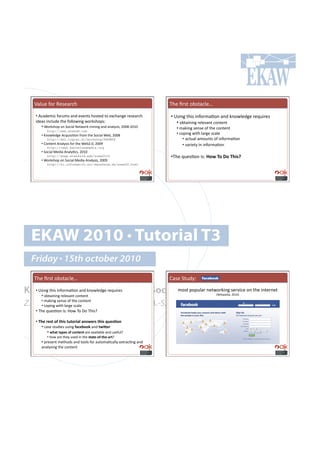 m()&.!"#$!W.7.($,-!                                                 2-.!B$7%!#:7%(,).o!

   •!!M,(+.8',!"#$&87!(*+!./.*%7!-#7%.+!%#!.@,-(*0.!$.7.($,-!          •!!h7'*0!%-'7!'*"#$8(=#*!(*+!6*#4).+0.!$.?&'$.7!
   '+.(7!'*,)&+.!%-.!"#))#4'*0!4#$67-#<71!                                 •!!#:%('*'*0!$.)./(*%!,#*%.*%!
       •!![#$67-#<!#*!5#,'()!E.%4#$6!8'*'*0!(*+!(*();7'79!TUUaQTUVU!      •!!8(6'*0!7.*7.!#"!%-.!,#*%.*%!
          http://www.snakdd.com
      •!!A*#4).+0.!M,?&'7'=#*!"$#8!%-.!5#,'()![.:9!TUUa!!                 •!!,#<'*0!4'%-!)($0.!7,().!!
          http://kmi.tugraz.at/workshop/KASW08                                 •! (,%&()!(8#&*%7!#"!'*"#$8(=#*!!
      •!!H#*%.*%!M*();7'7!"#$!%-.![.:TYU9!TUUb!                                •! /($'.%;!'*!'*"#$8(=#*!
          http://caw2.barcelonamedia.org
      •!!5#,'()!>.+'(!M*();=,79!TUVU!
          http://snap.stanford.edu/soma2010                            •!2-.!?&.7=#*!'71!c-9#^-#d-#^(3'e#
      •!![#$67-#<!#*!5#,'()!>.+'(!M*();7'79!TUUb!
          http://ki.informatik.uni-mannheim.de/soma09.html




  EKAW 2010 • Tutorial T3
  Friday • 15th october 2010
   2-.!B$7%!#:7%(,).o!                                                 H(7.!5%&+;1!

Knowledge Acquisition from Social 8#7%!<#<&)($!*.%4#$6'*0!7.$/',.!#*!%-.!'*%.$*.%!
  •!!h7'*0!%-'7!'*"#$8(=#*!(*+!6*#4).+0.!$.?&'$.7!
      •!!#:%('*'*0!$.)./(*%!,#*%.*%!
                                                   Networking Sites
                                                                !                                I['6'<.+'(9!TUVUJ


Z. Zhang, A.E. Cano, K. Elbedweihy, A.-S. Dadzie
      •!!8(6'*0!7.*7.!#"!%-.!,#*%.*%!
      •!!,#<'*0!4'%-!)($0.!7,().!!
   •!!2-.!?&.7=#*!'71!S#4!2#!p#!2-'7e!

   •!!^()#4)'&#-=#&(3'#&%&-43$*#$"'9)4'#&(3'#>%)'.-"#
       •!!,(7.!7%&+'.7!&7'*0!=$6)2--:!(*+!&93_)4#
            •!!9($&#&@F)'#-=#6-"&)"&#($.!(/(')(:).!(*+!&7."&)e!
          •!!-#4!($.!%-.;!&7.+!'*!%-.!'&$&)<-=<&()<$4&e!
      •!!<$.7.*%!8.%-#+7!(*+!%##)7!"#$!(&%#8(=,());!.@%$(,=*0!(*+!
      (*();7'*0!%-.!,#*%.*%!
 