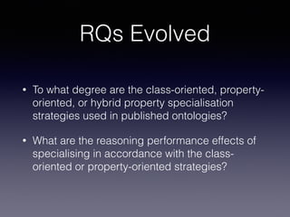 RQs Evolved 
• To what degree are the class-oriented, property-oriented, 
or hybrid property specialisation 
strategies used in published ontologies? 
• What are the reasoning performance effects of 
specialising in accordance with the class-oriented 
or property-oriented strategies? 
 