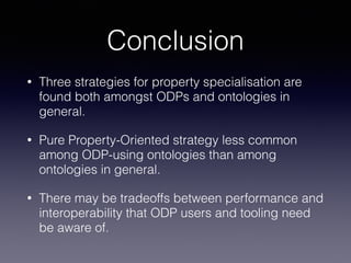 Conclusion 
• Three strategies for property specialisation are 
found both amongst ODPs and ontologies in 
general. 
• Pure Property-Oriented strategy less common 
among ODP-using ontologies than among 
ontologies in general. 
• There may be tradeoffs between performance and 
interoperability that ODP users and tooling need 
be aware of. 
 