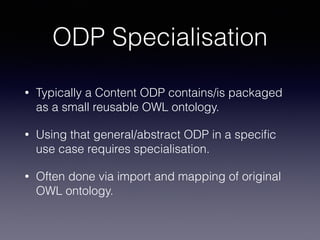 ODP Specialisation 
• Typically a Content ODP contains/is packaged 
as a small reusable OWL ontology. 
• Using that general/abstract ODP in a specific 
use case requires specialisation. 
• Often done via import and mapping of original 
OWL ontology. 
 