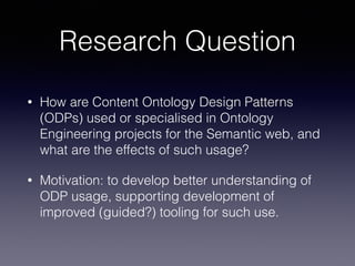 Research Question 
• How are Content Ontology Design Patterns 
(ODPs) used or specialised in Ontology 
Engineering projects for the Semantic web, and 
what are the effects of such usage? 
• Motivation: to develop better understanding of 
ODP usage, supporting development of 
improved (guided?) tooling for such use. 
 