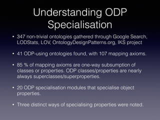 Understanding ODP 
Specialisation 
• 347 non-trivial ontologies gathered through Google Search, 
LODStats, LOV, OntologyDesignPatterns.org, IKS project 
• 41 ODP-using ontologies found, with 107 mapping axioms. 
• 85 % of mapping axioms are one-way subsumption of 
classes or properties. ODP classes/properties are nearly 
always superclasses/superproperties. 
• 20 ODP specialisation modules that specialise object 
properties. 
• Three distinct ways of specialising properties were noted. 
 