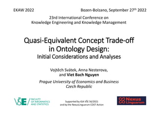 Quasi-Equivalent Concept Trade-off
in Ontology Design:
Initial Considerations and Analyses
Vojtěch Svátek, Anna Nesterova,
and Viet Bach Nguyen
Prague University of Economics and Business
Czech Republic
Supported by IGA VŠE 56/2021
and by the NexusLinguarum COST Action
EKAW 2022 Bozen-Bolzano, September 27th 2022
23rd International Conference on
Knowledge Engineering and Knowledge Management
 