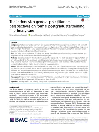 Ekawati et al. Asia Pac Fam Med (2018) 17:10
https://doi.org/10.1186/s12930-018-0047-9
RESEARCH
The Indonesian general practitioners’
perspectives on formal postgraduate training
in primary care
Fitriana Murriya Ekawati1,2*
  , Mora Claramita1,3
, Wahyudi Istiono1
, Hari Kusnanto1
and Adi Heru Sutomo1
Abstract 
Background:  To be recognized as a primary care physician (PCP), an Indonesian general practitioner (GP) has to fol-
low a formal postgraduate training in primary care. However, 4 years since the regulation was published, the progress
of the training is slow. There is a need to deeply investigate the doctors’perspectives, particularly to explore factors
associated with their willingness to follow this training.
Aim:  This study aims to explore the GPs’views and perspectives related to the formal postgraduate training in pri-
mary care that may influence their enrolment in PCP program.
Methods:  We conducted semi-structured interviews with a topic guide. The study took place in Yogyakarta from Jan-
uary to December 2016. The participants were GPs practicing in Yogyakarta primary care clinics who were recruited
using purposive-maximum variation sample design. The interviews were audio-recorded and transcribed. The data
were analysed using interpretative phenomenological analysis approach.
Results:  Nineteen GPs participants were involved in this study. Three major themes were identified, namely unfamili-
arity, resistance, and positivism. Almost all the GP participants were unfamiliar with the primary care training program.
They were also pessimistic if the training could change the health service in the country while it lacked resources and
infrastructures. However, exposure to the training brought positive insights that it could improve the doctors’knowl-
edge and skills in primary care practice.
Discussion:  The government intention to establish PCP training is currently on the right tract. However, information
dissemination and more supports in primary care are also essential.
Keywords:  Primary care doctors, Training, Family medicine, Indonesia, Qualitative study
© The Author(s) 2018. This article is distributed under the terms of the Creative Commons Attribution 4.0 International License
(http://creat​iveco​mmons​.org/licen​ses/by/4.0/), which permits unrestricted use, distribution, and reproduction in any medium,
provided you give appropriate credit to the original author(s) and the source, provide a link to the Creative Commons license,
and indicate if changes were made. The Creative Commons Public Domain Dedication waiver (http://creat​iveco​mmons​.org/
publi​cdoma​in/zero/1.0/) applies to the data made available in this article, unless otherwise stated.
Background
The World Health Organization (WHO) at the 30th
commemoration of the Alma Ata Declaration in 2008
urged its country members to rethink their primary care
services [1]. The narrative promises of this setting were
broadly explained, calling for high-quality care for all. In
2005, the WHO declared the essential need of universal
coverage for all people in the world, to help them afford
essential health care without any financial barriers [2].
Then, in 2008, the WHO report emphasized that pri-
mary care improvement consisted of four major pillars:
the health financing reform (universal coverage), health
service improvement, leadership, and policy reform [1].
In response to the above WHO suggestions, the Indo-
nesian government has been implementing the uni-
versal health coverage policy-which is also known as
Jaminan Kesehatan Nasional (JKN). This program was
launched in January 2014 and was designed to expand
its broad coverage until 2019 [3, 4]. In line with the JKN
implementation, the Indonesian government had also
prepared a structured formal postgraduate training for
general practitioners (GPs) to upgrade their skills in
Open Access
Asia Paciﬁc Family Medicine
*Correspondence: fitriana.muriya@ugm.ac.id
1
Department of Family, Community Medicine and Bioethics, Faculty
of Medicine, Public Health and Nursing, Universitas Gadjah Mada,
Radioputro 1st Floor, Jalan Farmako Sekip Utara, Sleman, Yogyakarta,
Indonesia
Full list of author information is available at the end of the article
 