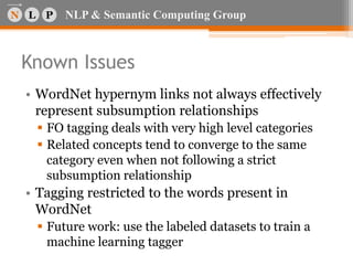 NLP & Semantic Computing Group
Known Issues
• WordNet hypernym links not always effectively
represent subsumption relationships
 FO tagging deals with very high level categories
 Related concepts tend to converge to the same
category even when not following a strict
subsumption relationship
• Tagging restricted to the words present in
WordNet
 Future work: use the labeled datasets to train a
machine learning tagger
 