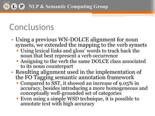 NLP & Semantic Computing Group
Conclusions
• Using a previous WN-DOLCE alignment for noun
synsets, we extended the mapping to the verb synsets
 Using lexical links and gloss’ words to track back the
noun that best represent a verb occurrence
 Assigning to the verb the same DOLCE class associated
to its noun counterpart
• Resulting alignment used in the implementation of
the FO Tagging semantic annotation framework
 Compared to SST, it showed an increase of 9.05% in
accuracy, besides introducing a more homogeneous and
conceptually well-grounded set of categories
 Even using a simple WSD technique, it is possible to
annotate text with high accuracy
 
