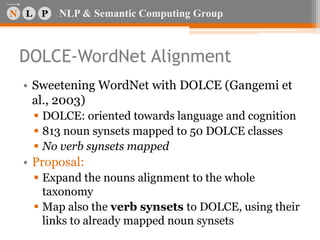 NLP & Semantic Computing Group
DOLCE-WordNet Alignment
• Sweetening WordNet with DOLCE (Gangemi et
al., 2003)
 DOLCE: oriented towards language and cognition
 813 noun synsets mapped to 50 DOLCE classes
 No verb synsets mapped
• Proposal:
 Expand the nouns alignment to the whole
taxonomy
 Map also the verb synsets to DOLCE, using their
links to already mapped noun synsets
 