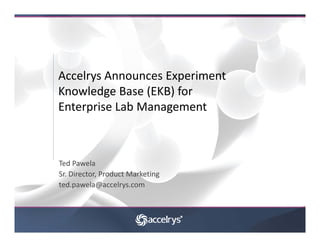 Accelrys Announces Experiment 
Accelrys Announces Experiment
Knowledge Base (EKB) for 
Enterprise Lab Management
Enterprise Lab Management



Ted Pawela
Sr. Director, Product Marketing
ted.pawela@accelrys.com
 