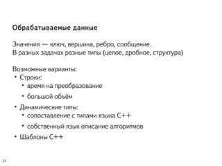 Обрабатываемые данные
Значения — ключ, вершина, ребро, сообщение.
В разных задачах разные типы (целое, дробное, структура)
Возможные варианты:
●
Строки:
●
время на преобразование
●
большой объём
●
Динамические типы:
●
сопоставление с типами языка С++
●
собственный язык описание алгоритмов
●
Шаблоны С++
14
 